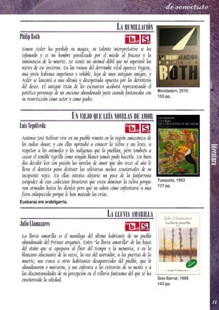 literatura
11
de senectute
LA HUMILLACIÓN
PhilipRoth
Simon Axler ha perdido su magia, su talento interpretativo se ha
esfumado y es un hombre paralizado por el miedo al fracaso y la
inminencia de la muerte. Se siente un animal débil que no superará las
nieves de ese invierno. En las ruinas del derrumbe vital aparece Pegeen,
una joven lesbiana impetuosa y voluble, hija de unos antiguos amigos, y
Axler se lanzará a una última y desesperada apuesta por los derroteros
del deseo. El antiguo titán de los escenarios acabará representando el
patético personaje de un anciano abandonado justo cuando fantaseaba con
su resurrección como actor y como padre.
UN VIEJO QUE LEÍA NOVELAS DE AMOR
LuisSepúlveda
Antonio José Bolívar vive en un pueblo remoto en la región amazónica de
los indios shuar, y con ellos aprendió a conocer la Selva y sus leyes, a
respetar a los animales y los indígenas que la pueblan, pero también a
cazar el temible tigrillo como ningún blanco jamás pudo hacerlo. Un buen
día decidió leer con pasión las novelas de amor que dos veces al año le
lleva el dentista para distraer las solitarias noches ecuatoriales de su
incipiente vejez. En ellas intenta alejarse un poco de la fanfarrona
estupidez de esos codiciosos forasteros que creen dominar la Selva porque
van armados hasta los dientes pero que no saben cómo enfrentarse a una
fiera enloquecida porque le han matado las crías.
Euskaraz ere erabilgarria.
LA LLUVIA AMARILLA
JulioLlamazares
La lluvia amarilla es el monólogo del último habitante de un pueblo
abandonado del Pirineo aragonés. Entre "la lluvia amarilla" de las hojas
del otoño que se equipara al fluir del tiempo y la memoria, o en la
blancura alucinante de la nieve, la voz del narrador, a las puertas de la
muerte, nos evoca a otros habitantes desaparecidos del pueblo, que lo
abandonaron o murieron, y nos enfrenta a los extravíos de su mente y a
las discontinuidades de su percepción en el villorio fantasma del que se ha
enseñoreado la soledad.
Mondadori, 2010
155 pp.
Tusquets, 1993
137 pp.
Seix Barral, 1988
143 pp.
 