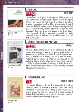 literatura
12
de senectute
LA HOJA ROJA
MiguelDelibes
Cuando al viejo Eloy le aparece la hoja roja en el librillo de fumar se lo
toma como un aviso: se le está acabando el tiempo lo mismo que el papel
de fumar. A los setenta años recibe el cese de su trabajo en la sección de
basuras del ayuntamiento. Con la medalla y la ceremonia que le rinde el
Consistorio el jubilado comienza entonces un largo recorrido personal en
que, a la vez que recuerda, examina el pasado y a los seres que le han
acompañado. Bien pocos le han proporcionado lo que él más anhela:
calor, una mezcla de afecto, comprensión y compañía que acaba
encontrando en Desi, la burda muchacha de pueblo que sirve en su casa
desde hace dos años.
LA FÓRMULA PREFERIDA DEL PROFESOR
YokoOgawa
Nos cuenta delicadamente la historia de una madre soltera que entra a
trabajar como asistenta en casa de un viejo y huraño profesor de
matemáticas que perdió en un accidente de coche la memoria (mejor
dicho, la autonomía de su memoria, que sólo le dura 80 minutos).
Apasionado por los números, el profesor se irá encariñando con la
asistenta y su hijo de 10 años, al que bautiza "Root" ("Raíz Cuadrada"
en inglés) y con quien comparte la pasión por el béisbol, hasta que se
fragua entre ellos una verdadera historia de amor, amistad y transmisión
del saber, no sólo matemático...
LA CEREMONIA DEL ADIÓS
SimonedeBeauvoir
"La ceremonia del adiós" es el relato de los últimos años de la vida en
común de Simone de Beauvoir y Jean-Paul Sastre, una crónica
conmovedora y descarnada que no ahorra al lector ninguna de las
minucias del deterioro físico, ni la aceptación de la muerte. Aunando el
análisis de los sentimientos con la reflexión intelectual, Simone de
Beauvoir crea un testimonio emotivo y enriquecedor.
Destino, 1984
236 pp.
Funambulista, 2008
297 pp.
Edhasa, 1982
549 pp.
 