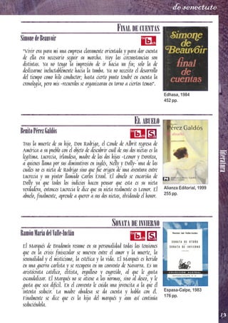 literatura
13
de senectute
FINAL DE CUENTAS
SimonedeBeauvoir
"Vivir era para mi una empresa claramente orientada y para dar cuenta
de ella era necesario seguir su marcha. Hoy las circunstancias son
distintas. Ya no tengo la impresión de ir hacia un fin; solo la de
deslizarme ineluctablemente hacia la tumba. Ya no necesito el desarrollo
del tiempo como hilo conductor; hasta cierto punto tendré en cuenta la
cronología, pero mis -recuerdos se organizaran en torno a ciertos temas".
EL ABUELO
BenitoPérezGaldós
Tras la muerte de su hijo, Don Rodrigo, el Conde de Albrit regresa de
América a su pueblo con el objeto de descubrir cuál de sus dos nietas es la
legítima. Lucrecia, irlandesa, madre de las dos hijas -Leonor y Dorotea,
a quienes llama por sus diminutivos en inglés, Nelly y Dolly- una de las
cuales no es nieta de Rodrigo sino que fue origen de una aventura entre
Lucrecia y un pintor llamado Carlos Eraul. El abuelo se encariña de
Dolly ya que todos los indicios hacen pensar que esta es su nieta
verdadera, entonces Lucrecia le dice que su nieta realmente es Leonor. El
abuelo, finalmente, aprende a querer a sus dos nietas, olvidando el honor.
SONATA DE INVIERNO
RamónMaríadelValle-Inclán
El Marqués de Bradomín resume en su personalidad todas las tensiones
que en la crisis finisecular se mueven entre el amor y la muerte, la
sensualidad y el misticismo, la estética y la vida. El Marqués es herido
en una guerra carlista y se recupera en un convento de Navarra. Es un
aristócrata católico, elitista, orgulloso y engreído, al que le gusta
escandalizar. El Marqués no se atiene a las normas, sino al deseo, y le
gusta que sea difícil. En el convento le cuida una jovencita a la que él
intenta seducir. La madre abadesa se da cuenta y habla con él.
Finalmente se dice que es la hija del marqués y aun así continúa
seduciéndola.
Edhasa, 1984
452 pp.
Alianza Editorial, 1999
255 pp.
Espasa­Calpe, 1983
176 pp.
 