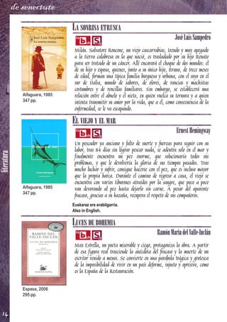 literatura
14
de senectute
LA SONRISA ETRUSCA
JoséLuisSampedro
Milán. Salvatore Roncone, un viejo cascarrabias, tozudo y muy apegado
a la tierra calabresa en la que nació, es trasladado por su hijo Renato
para ser tratado de un cáncer. Allí encarará el choque de dos mundos: el
de su hijo y esposa, quienes, junto a su único hijo, Bruno, de trece meses
de edad, forman una típica familia burguesa y urbana, con el suyo en el
sur de Italia, mundo de sabores, de olores, de rancias y machistas
costumbres y de rencillas familiares. Sin embargo, se establecerá una
relación entre el abuelo y el nieto, en quien vuelca su ternura y a quien
intenta transmitir su amor por la vida, que a él, como consecuencia de la
enfermedad, se le va escapando.
EL VIEJO Y EL MAR
ErnestHemingway
Un pescador ya anciano y falto de suerte y fuerzas para seguir con su
labor, tras 84 días sin lograr pescar nada, se adentra solo en el mar y
finalmente encuentra un pez enorme, que solucionaría todos sus
problemas, y que le devolvería la gloria de sus tiempos pasados. Tras
mucho luchar y sufrir, consigue hacerse con el pez, que es incluso mayor
que la propia barca. Durante el camino de regreso a casa, el viejo se
encuentra con varios tiburones atraídos por la sangre, que poco a poco
van devorando al pez hasta dejarlo sin carne. A pesar del aparente
fracaso, gracias a su hazaña, recupera el respeto de sus compañeros.
Euskaraz ere erabilgarria.
Also in English.
LUCES DE BOHEMIA
RamónMaríadelValle-Inclán
Max Estrella, un poeta miserable y ciego, protagoniza la obra. A partir
de esa figura real trasciende la anécdota del fracaso y la muerte de un
escritor venido a menos. Se convierte en una parábola trágica y grotesca
de la imposibilidad de vivir en un país deforme, injusto y opresivo, como
es la España de la Restauración.
Alfaguara, 1985
347 pp.
Alfaguara, 1985
347 pp.
Espasa, 2006
295 pp.
 