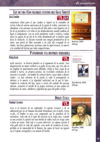 literatura
15
de senectute
LEY DE VIDA (LOS MEJORES CUENTOS DEL GRAN NORTE)
JackLondon
Majestuoso relato para el que London se inspiró en la costumbre de
ciertas tribus de nativos americanos de la región de Yukón, consistente en
abandonar a los ancianos con una pila de leña junto a una hoguera con el
fin de no perjudicar a la tribu en sus desplazamientos cuando cambian de
lugar el campamento. Con un estilo sumamente crudo y realista, London
narra la agonía de un jefe de la tribu abandonado por su familia según
dicta la tradición. El anciano recuerda una imagen premonitoria de su
niñez: una jauría de lobos atacando a un viejo alce rezagado de su
rebaño. Nos hace plantearnos cuestiones como la supervivencia, la muerte
o la crueldad del destino que todos compartiremos.
PATRIMONIO: UNA HISTORIA VERDADERA
PhilipRoth
Roth convierte su historia familiar en el argumento de su novela. Tras
diagnosticarle un tumor cerebral a su padre de 86 años, que vive solo en
un complejo de apartamentos para jubilados, Philip se hace cargo de su
cuidado y narra, en primera persona, las vicisitudes cotidianas de la
atención a su padre - un hombre de carácter fuerte y poco dado a dejarse
cuidar-. Lo más relevante de la novela es cómo el protagonista se
enfrenta a la muerte y la dignidad intelectual con la que lo hace.
También la evolución del hijo, quien a través del cuidado del anciano
enfermo, encuentra el sentido de su propia existencia en una cadena de
trasferencia de amor, sabiduría y dignidad que pasa del padre al hijo.
DERZU UZALA
VladimirArseniev
Esta es la historia de un explorador, el capitán Arseniev y de su
admiración por un ser humano mezclado íntimamente con el medio, Dersu
Uzala. El hombre es poca cosa comparado con la grandeza de la
naturaleza. Todo vale en el rigor del invierno en la taiga rusa. Cuando
en una ocasión el capitán tira una botella de vodka vacía la recoge como
si fuera un tesoro. Todo vale si es para sobrevivir. En alguna ocasión el
viejo gold salvó la vida del capitán. Una noche de tormenta de nieve,
perdidos en la inmensidad de la llanura, fue capaz de hacer un ingenio
con el trípode cartográfico y un montón de hierba.
Navona, 2008
204 pp.
Seix Barral, 2003
239 pp.
Grijalbo, 1988
341 pp.
 