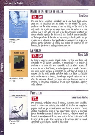 literatura
16
de senectute
DIARIO DE UNA ABUELA DE VERANO
RosaRegás
Un libro tierno, divertido, inolvidable, en la que Rosa Regás cuenta
como son las vacaciones con sus nietos: "se me ocurrió que podría
quedarme con los niños durante el mes de julio; así los vería y los
disfrutaría. Un regalo que no ocupa lugar y que da sentido a la casa
durante todo el año. ¿No será que no me bastaron para satisfacer mis
sueños infantiles aquellas dos décadas de vida familiar, que me consolaba
del lento aprendizaje de la vida, del aprendizaje a la decepción? Lo que
se desea en la infancia no tiene posibilidad de conseguirse en su perfecta
plenitud porque pertenece al ámbito más íntimo de carencias del ser
humano, las que nada ni nadie podrá nunca saciar".
LA PUERTA
MagdaSzabó
La historia empieza cuando Magda Szabó, escritora que había sido
silenciada por el régimen comunista, es rehabilitada y su trabajo de
escritora se ve cada día más reconocido. Ella se siente incapaz de
realizar las tareas domésticas y necesita alguien que la ayude: Emerence,
una mujer mayor, enérgica e inteligente que distribuye el trabajo a su
manera, sin que nadie pueda reprochar nada a su labor. La relación
entre las dos mujeres es tensa y, sin embargo, no pueden vivir una sin la
otra. La escritora, durante los veinte años que Emerence está a su
servicio, va recogiendo confidencias de esa mujer enigmática, áspera y
dulce a la vez.
FALTA ALMA
JavierGarcíaSánchez
Dos hermanas, verdaderas arpías de sainete, examinan a una candidata
María a cuidar a un viejecito, don Rafael, tío de ellas, un energúmeno
pequeño y cabezón que arremete contra todo el que se le acerca. En este
gradual entendimiento entre el viejo cascarrabias, solitario y amargado
por su frustrada vocación de director de orquesta, y la joven María que
lo cuida de su enfermedad de Parkinson y de su fracaso existencial reside
lo mejor de la novela. Una invitación a la reflexión sobre un mundo
apresurado y fútil al que a menudo le falta alma.
Planeta, 2004
270 pp.
Mondadori, 2005
317 pp.
Planeta, 2001
296 pp.
 