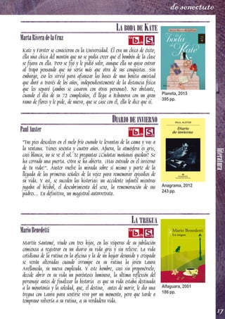 literatura
17
de senectute
LA BODA DE KATE
MartaRiveradelaCruz
Kate y Forster se conocieron en la Universidad. Él era un chico de éxito;
ella una chica del montón que no se podía creer que el bombón de la clase
se fijara en ella. Pero se fijó y le pidió salir, aunque ella no quiso entrar
al trapo pensando que no sería más que otra de sus conquistas. Sin
embargo, eso les sirvió para afianzar las bases de una bonita amistad
que duró a través de los años, independientemente de la distancia física
que les separó (ambos se casaron con otras personas). No obstante,
cuando el día de su 72 cumpleaños, él llega a Ribanova con un gran
ramo de flores y le pide, de nuevo, que se case con él, ella le dice que sí.
DIARIO DE INVIERNO
PaulAuster
"Tus pies descalzos en el suelo frío cuando te levantas de la cama y vas a
la ventana. Tienes sesenta y cuatro años. Afuera, la atmósfera es gris,
casi blanca, no se ve el sol. Te preguntas ¿Cuántas mañanas quedan? Se
ha cerrado una puerta. Otra se ha abierto. ¡Has entrado en el invierno
de tu vida!”. Auster vuelve la mirada sobre sí mismo y parte de la
llegada de las primeras señales de la vejez para rememorar episodios de
su vida. Y así, se suceden las historias: un accidente infantil mientras
jugaba al béisbol, el descubrimiento del sexo, la rememoración de sus
padres... En definitiva, un magistral autorretrato.
LA TREGUA
MarioBenedetti
Martín Santomé, viudo con tres hijos, en las vísperas de su jubilación
comienza a registrar en un diario su vida gris y sin relieve. La vida
cotidiana de la rutina en la oficina y la de un hogar desunido y crispado
se verán alteradas cuando irrumpe en su rutina la joven Laura
Avellaneda, su nueva empleada. Y este hombre, casi sin proponérselo,
decide abrir en su vida un paréntesis luminoso, la última reflexión del
personaje antes de finalizar la historia es que su vida estaba destinada
a la monotonía y la soledad, que, el destino, antes de morir, le dio una
tregua con Laura para sentirse vivo por un momento, pero que tarde o
temprano volvería a su rutina, a su verdadera vida.
Planeta, 2013
395 pp.
Anagrama, 2012
243 pp.
Alfaguara, 2001
186 pp.
 