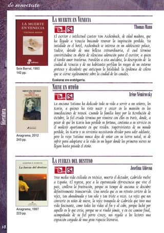 literatura
18
de senectute
LA MUERTE EN VENECIA
ThomasMann
El escritor e intelectual Gustav Von Aschenbach, de edad madura, que
ha llegado a Venecia buscando renovar la inspiración perdida. Ya
instalado en el hotel, Aschenbach se interesa en un adolescente polaco,
Tadzio, dotado de una belleza extraordinaria, el cual termina
convirtiéndose en objeto de silenciosa adoración para el escritor, a quien
el tardío amor trastorna. Paralelos a esta anécdota, la descripción de la
ciudad de Venecia y de sus habitantes perfilan los rasgos de un entorno
grotesco y decadente que anticipan la fatalidad: la epidemia de cólera
que se cierne sigilosamente sobre la ciudad de los canales.
Euskaraz ere erabilgarria.
NIEVE EN OTOÑO
IrèneNémirovsky
La anciana Tatiana ha dedicado toda su vida a servir a sus señores, los
Karin, a quienes ha visto nacer y crecer en la mansión en las
inmediaciones de Moscú. Cuando la familia huye por la Revolución de
Octubre, la fiel criada termina por reunirse con ellos en París, donde, a
pesar de que los Karin han perdido su fortuna, continúa a su servicio en
el modesto apartamento en que residen. Supervivientes de un mundo
perdido, los Karin y su sirvienta necesitarán olvidar para salir adelante,
pero la vieja Tatiana nunca deja de soñar con su tierra natal, ni de
sufrir para adaptarse a la vida en un lugar donde las primeras nieves no
llegan hasta pasado el otoño.
LA FUERZA DEL DESTINO
JosefinaAldecoa
Tras media vida exiliada en México, muerto el dictador, Gabriela vuelve
a España. El regreso, pese a la esperanzada efervescencia que vive el
país, conlleva la frustración, porque su tiempo de anciana se descubre
definitivamente transcurrido. Una novela que es un retrato certero de la
vejez, tan abandonada y tan sola y tan triste a veces. La vejez que nos
convierte en niños de nuevo, la vejez tranquila de Gabriela que tuvo una
vida fascinante, como todas las vidas al fin y al cabo, porque luchó por
aquello en lo que creía, porque no se rindió jamás, y en ese camino final,
acompañada de su fiel perro Crazy, nos regala a los lectores una
expiación cargada de una gran riqueza literaria.
Seix Barral, 1983
142 pp.
Anagrama, 2012
243 pp.
Anagrama, 1997
223 pp.
 