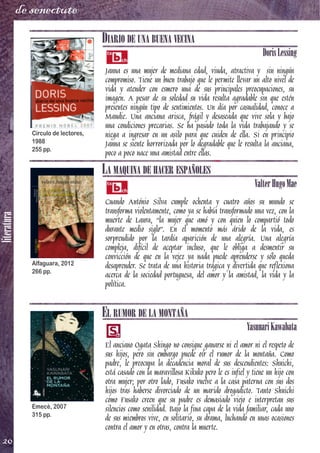 literatura
20
de senectute
DIARIO DE UNA BUENA VECINA
DorisLessing
Janna es una mujer de mediana edad, viuda, atractiva y sin ningún
compromiso. Tiene un buen trabajo que le permite llevar un alto nivel de
vida y atender con esmero una de sus principales preocupaciones, su
imagen. A pesar de su soledad su vida resulta agradable sin que estén
presentes ningún tipo de sentimientos. Un día por casualidad, conoce a
Maudie. Una anciana arisca, frágil y desaseada que vive sola y bajo
una condiciones precarias. Se ha pasado toda la vida trabajando y se
niega a ingresar en un asilo para que cuiden de ella. Si en principio
Janna se siente horrorizada por lo degradable que le resulta la anciana,
poco a poco nace una amistad entre ellas.
LA MAQUINA DE HACER ESPAÑOLES
ValterHugoMae
Cuando António Silva cumple ochenta y cuatro años su mundo se
transforma violentamente, como ya se había transformado una vez, con la
muerte de Laura, “la mujer que amó y con quien lo compartió todo
durante medio siglo”. En el momento más árido de la vida, es
sorprendido por la tardía aparición de una alegría. Una alegría
compleja, difícil de aceptar incluso, que le obliga a desmentir su
convicción de que en la vejez ya nada puede aprenderse y sólo queda
desaprender. Se trata de una historia trágica y divertida que reflexiona
acerca de la sociedad portuguesa, del amor y la amistad, la vida y la
política.
EL RUMOR DE LA MONTAÑA
YasunariKawabata
El anciano Ogata Shingo no consigue ganarse ni el amor ni el respeto de
sus hijos, pero sin embargo puede oír el rumor de la montaña. Como
padre, le preocupa la decadencia moral de sus descendientes: Shuichi,
está casado con la maravillosa Kikuko pero le es infiel y tiene un hijo con
otra mujer; por otro lado, Fusako vuelve a la casa paterna con sus dos
hijos tras haberse divorciado de un marido drogadicto. Tanto Shuichi
como Fusako creen que su padre es demasiado viejo e interpretan sus
silencios como senilidad. Bajo la fina capa de la vida familiar, cada uno
de sus miembros vive, en solitario, su drama, luchando en unas ocasiones
contra el amor y en otras, contra la muerte.
Círculo de lectores,
1988
255 pp.
Alfaguara, 2012
266 pp.
Emecé, 2007
315 pp.
 