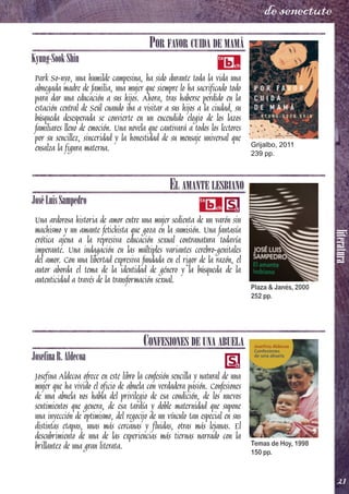 literatura
21
de senectute
POR FAVOR CUIDA DE MAMÁ
Kyung-SookShin
Park So-nyo, una humilde campesina, ha sido durante toda la vida una
abnegada madre de familia, una mujer que siempre lo ha sacrificado todo
para dar una educación a sus hijos. Ahora, tras haberse perdido en la
estación central de Seúl cuando iba a visitar a sus hijos a la ciudad, su
búsqueda desesperada se convierte en un encendido elogio de los lazos
familiares lleno de emoción. Una novela que cautivará a todos los lectores
por su sencillez, sinceridad y la honestidad de su mensaje universal que
ensalza la figura materna.
EL AMANTE LESBIANO
JoséLuisSampedro
Una ardorosa historia de amor entre una mujer sedienta de un varón sin
machismo y un amante fetichista que goza en la sumisión. Una fantasía
erótica ajena a la represiva educación sexual contranatura todavía
imperante. Una indagación en las múltiples variantes cerebro-genitales
del amor. Con una libertad expresiva fundada en el rigor de la razón, el
autor aborda el tema de la identidad de género y la búsqueda de la
autenticidad a través de la transformación sexual.
CONFESIONES DE UNA ABUELA
JosefinaR.Aldecoa
Josefina Aldecoa ofrece en este libro la confesión sencilla y natural de una
mujer que ha vivido el oficio de abuela con verdadera pasión. Confesiones
de una abuela nos habla del privilegio de esa condición, de los nuevos
sentimientos que genera, de esa tardía y doble maternidad que supone
una inyección de optimismo, del regocijo de un vínculo tan especial en sus
distintas etapas, unas más cercanas y fluidas, otras más lejanas. El
descubrimiento de una de las experiencias más tiernas narrado con la
brillantez de una gran literata.
Grijalbo, 2011
239 pp.
Plaza & Janés, 2000
252 pp.
Temas de Hoy, 1998
150 pp.
 