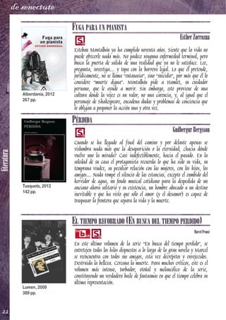 literatura
22
de senectute
FUGA PARA UN PIANISTA
EstherZorrozua
Esteban Montalbán ya ha cumplido noventa años. Siente que la vida no
puede ofrecerle nada más. No padece ninguna enfermedad terminal, pero
busca la puerta de salida de una realidad que ya no le satisface. Lee,
pregunta, investiga… y topa con la barrera legal. Lo que él pretende,
jurídicamente, no se llama “eutanasia”, sino “suicidio”, por más que él lo
considere “muerte digna”. Montalbán pide a Hamlet, su cuidador
peruano, que le ayude a morir. Sin embargo, este proviene de una
cultura donde la vejez es un valor, no una carencia, y, al igual que el
personaje de Shakespeare, encadena dudas y problemas de conciencia que
lo obligan a posponer la acción una y otra vez.
PÉRDIDA
GudbergurBergsson
Cuando se ha llegado al final del camino y por delante apenas se
vislumbra nada más que la desaparición o la eternidad, ¿hacia dónde
vuelve uno la mirada? Casi indefectiblemente, hacia el pasado. En la
soledad de su casa el protagonista recuerda lo que ha sido su vida, su
temprana viudez, su peculiar relación con las mujeres, con los hijos, los
amigos... Nada rompe el silencio de las estancias, excepto el zumbido del
hervidor de agua, un fondo musical cotidiano para la despedida de un
anciano ahora solitario y su existencia, un hombre abocado a un destino
inevitable y que ha visto que sólo el amor (y el desamor) es capaz de
traspasar la frontera que separa la vida y la muerte.
EL TIEMPO RECOBRADO (EN BUSCA DEL TIEMPO PERDIDO)
MarcelProust
En este último volumen de la serie “En busca del tiempo perdido”, se
entretejen todos los hilos dispuestos a lo largo de la gran novela y Marcel
se reencuentra con todos sus amigos, esta vez decrépitos y envejecidos.
Destruida la belleza. Cercana la muerte. Para muchos críticos, este es el
volumen más intenso, turbador, otoñal y melancólico de la serie,
constituyendo un verdadero baile de fantasmas en que el tiempo celebra su
última representación.
Alberdania, 2012
267 pp.
Tusquets, 2012
142 pp.
Lumen, 2009
389 pp.
 