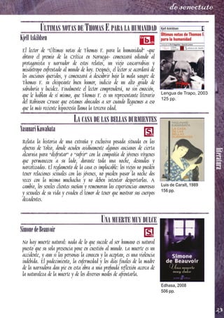literatura
23
de senectute
ÚLTIMAS NOTAS DE THOMAS F. PARA LA HUMANIDAD
KjellAskildsen
El lector de “Últimas notas de Thomas F. para la humanidad” -que
obtuvo el premio de la Crítica en Noruega- comenzará odiando al
protagonista y narrador de estos relatos, un viejo cascarrabias y
misántropo enfrentado al mundo de hoy. Después, el lector se acordará de
los ancianos queridos, y comenzará a descubrir bajo la mala sangre de
Thomas F. su chispeante buen humor, indicio de un alto grado de
sabiduría y lucidez. Finalmente el lector comprenderá, no sin emoción,
que le hablan de sí mismo, que Thomas F. es un representante literario
del Robinson Crusoe que estamos abocados a ser cuando lleguemos a eso
que la más reciente hipocresía llama la tercera edad.
LA CASA DE LAS BELLAS DURMIENTES
YasunariKawabata
Relata la historia de una extraña y exclusiva posada situada en las
afueras de Tokio, donde acuden asiduamente algunos ancianos de cierta
alcurnia para “disfrutar” o “sufrir” con la compañía de jóvenes vírgenes
que permanecen a su lado, durante toda una noche, desnudas y
narcotizadas. El reglamento de la casa es implacable: los viejos no pueden
tener relaciones sexuales con las jóvenes, no pueden pasar la noche dos
veces con la misma muchacha y no deben intentar despertarlas. A
cambio, los seniles clientes sueñan y rememoran las experiencias amorosas
y sexuales de su vida y evaden el temor de tener que mostrar sus cuerpos
decadentes.
UNA MUERTE MUY DULCE
SimonedeBeauvoir
No hay muerte natural: nada de lo que sucede al ser humano es natural
puesto que su sola presencia pone en cuestión al mundo. La muerte es un
accidente, y aun si las personas la conocen y la aceptan, es una violencia
indebida. El padecimiento, la enfermedad y los días finales de la madre
de la narradora dan pie en esta obra a una profunda reflexión acerca de
la naturaleza de la muerte y de los diversos modos de afrontarla.
Lengua de Trapo, 2003
125 pp.
Luis de Caralt, 1989
156 pp.
Edhasa, 2008
506 pp.
 