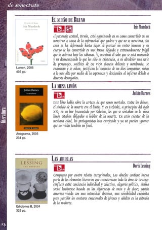 literatura
24
de senectute
EL SUEÑO DE BRUNO
IrisMurdoch
El personaje central, Bruño, está agonizando en su cama convertido en un
monstruo a causa de la enfermedad que padece y que no se menciona. Su
cara se ha deformado hasta dejar de parecer un rostro humano y su
cuerpo se ha convertido en una forma delgada y extremadamente frágil
que se adivina bajo las sábanas. Y, mientras él sabe que se está muriendo
y va desmenuzando lo que ha sido su existencia, a su alrededor una serie
de personajes, satélites de ese viejo planeta doliente y moribundo, se
enamoran y se odian, justifican la ausencia de un dios compasivo, suben
a lo más alto por medio de la esperanza y descienden al infierno debido a
diversos desengaños.
LA MESA LIMÓN
JuliánBarnes
Este libro habla sobre la certeza de que somos mortales. Entre los chinos,
el símbolo de la muerte era el limón. Y en Helsinki, a principios del siglo
XX, en un bar frecuentado por Sibelius, los que se sentaban en la mesa
limón estaban obligados a hablar de la muerte. En estos cuentos de la
mediana edad, los protagonistas han envejecido y ya no pueden ignorar
que sus vidas tendrán un final.
LAS ABUELAS
DorisLessing
Compuesto por cuatro relatos excepcionales, Las abuelas contiene buena
parte de los elementos literarios que caracterizan toda la obra de Lessing:
conflicto entre conciencia individual y colectiva, alegoría política, drama
social londinense basado en las diferencias de raza y de clase; pasión
amorosa vivida con una intensidad obsesiva, una sensibilidad exquisita
para percibir los avatares emocionales de jóvenes y adultos en la entrada
de la madurez.
Lumen, 2006
405 pp.
Anagrama, 2005
234 pp.
Ediciones B, 2004
325 pp.
 