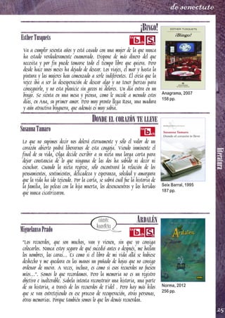 literatura
25
de senectute
¡BINGO!
EstherTusquets
Va a cumplir sesenta años y está casado con una mujer de la que nunca
ha estado verdaderamente enamorado. Dispone de más dinero del que
necesita y por fin puede tomarse todo el tiempo libre que quiera. Pero
desde hace unos meses ha dejado de desear. Los viajes, el mar y hasta la
pintura y las mujeres han comenzado a serle indiferentes. Él creía que la
vejez iba a ser la desesperación de desear algo y no tener fuerzas para
conseguirlo, y no esta planicie sin gozos ni dolores. Un día entra en un
bingo. Se sienta en una mesa y piensa, como le sucede a menudo estos
días, en Ana, su primer amor. Pero muy pronto llega Rosa, una madura
y aún atractiva binguera, que además es muy sabia.
DONDE EL CORAZÓN TE LLEVE
SusannaTamaro
Lo que no supimos decir nos dolerá eternamente y sólo el valor de un
corazón abierto podrá liberarnos de esta congoja. Viendo inminente el
final de su vida, Olga decide escribir a su nieta una larga carta para
dejar constancia de lo que ninguna de las dos ha sabido ni decir ni
escuchar. Cuando la nieta regrese, sólo encontrará la relación de los
pensamientos, sentimientos, delicadeza y esperanza, soledad y amargura
que la vida ha ido tejiendo. Por la carta, se sabrá cuál fue la historia de
la familia, las peleas con la hija muerta, los desencuentros y las heridas
que nunca cicatrizaron.
ARDALÉN
MiguelanxoPrado
"Los recuerdos, que son muchos, van y vienen, sin que yo consiga
colocarlos. Nunca estoy seguro de qué sucedió antes o después, me bailan
los nombres, las caras... Es como si el libro de mi vida allá se hubiese
deshecho y me quedara en las manos un puñado de hojas que no consigo
ordenar de nuevo. A veces, incluso, es como si esos recuerdos no fuesen
míos...". Somos lo que recordamos. Pero la memoria no es un registro
objetivo e inalterable. Sabela intenta reconstruir una historia, una parte
de su historia, a través de los recuerdos de Fidel . Pero hay más hilos
que se van entretejiendo en ese proceso de recuperación, otras personas,
otras memorias. Porque también somos lo que los demás recuerdan.
Anagrama, 2007
158 pp.
Seix Barral, 1995
187 pp.
Norma, 2012
256 pp.
 