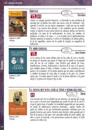 literatura
26
de senectute
ARRUGAS
PacoRoca
Emilio, un antiguo ejecutivo bancario, es internado en una residencia de
ancianos por su familia tras sufrir una nueva crisis de Alzheimer. Allí,
aprende a convivir con sus nuevos compañeros –cada uno con un cuadro
“clínico” y un carácter bien distinto– y los cuidadores que les atienden.
Emilio se adentra en una rutina diaria de cadencia morosa con horarios
prefijados –la toma de los medicamentos, la siesta, las comidas, la
gimnasia, la vuelta a la cama...–, y en su pulso con la enfermedad para
intentar mantener la memoria y evitar ser trasladado a la última planta,
la de los impedidos, cuenta con la ayuda de Miguel, su compañero de
habitación.
UN ADIÓS ESPECIAL
JoyceFarmer
Es la crónica de los cuatro últimos años de las vidas de Lars y Rachel,
un pareja de ancianos que pasan el tiempo que les queda en su pequeña
casa del sur de Los Ángeles. Una historia que aborda los retos,
humillaciones, terrores, frustraciones y derrotas de la vejez y la muerte,
pero también honra el valor, el humor, el amor y la resistencia de esta
pareja y de su familia. De la misma manera que sus cómics contribuyeron
a cambiar los puntos de vista sobre el sexismo en los años 70, Farmer
espera que "Un adiós especia"l ayude a ver de forma diferente a la gente
mayor y el proceso de envejecer hoy en día.
LA ANCIANA QUE NUNCA JUGÓ AL TENIS Y OTROS RELATOS...
Zidrou
Una anciana que vive en soledad con sus mascotas, un anciano que recoge
en su casa a su joven nieto desgarbado que acaba de salir de la cárcel y
al que le gusta tocar el saxofón, la intimidad compartida por una pareja,
los sueños de adolescencia, proyectos frustrados... Quince relatos con
guión de Zidrou en los que encontramos personajes cotidianos pero con
grandes historias que contar, historias muy diversas, todas guiadas por el
hilo de la muerte y del amor. Del cautivador dibujo de Jordi Lafebre, que
abre y cierra el recorrido, a las provocativas escenas de Homs y el estilo
cartoon de Esther Gil.
Astiberri, 2007
100 pp.
Astiberri, 2011
206 pp.
Norma, 2011
125 pp.
 