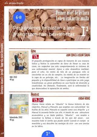 literaturainfantilyjuvenil/hauretagazteliteratura
28
de senectute
ABUELOS
Chema Heras
Chema Heras relata en “Abuelos” la tierna historia de dos
viejecitos, Manuel y Manuela, que aceptan con naturalidad las
huellas de los años. Manuela es coqueta como una chiquilla y a
Manuel le encanta bailar con ella. A través de una estructura
acumulativa y un texto poético, “Abuelos” nos enseña a
encontrar la belleza a través de los ojos del amor, nos
muestra todo el cariño que puede existir cuando el cuerpo se
marchita y nos descubre las ventajas de vivir con una sonrisa
en los labios.
Kalandraka, 2002
40 pp.
GENO
Juan Senís & Oscar Sabini
El pequeño protagonista es capaz de tomarse de una manera
lúdica y festiva la costumbre de Geno de llenar su casa de
cosas, sin sospechar que este comportamiento es síntoma de
una enfermedad mental. Ajeno a esta dramática realidad,
para el niño, los restos de tela de un paraguas roto se
convierten en un ala de vampiro, los retales de un mantel en
la capa de un príncipe, etc... La imaginación sin límites del
pequeño y la disponibilidad de Geno a participar en este juego
transforman un grave problema en una fuente de diversión y
creatividad. No obstante, finalmente, será la enfermedad la
que desencadene la separación de ambos.
OQO, 2013
40 pp.
Primerniveldelectura
Lehenirakurtzemaila
Para quienes empiezan a leer
Irakurtzen hasi berrientzat
6‐8
I1
I1
 