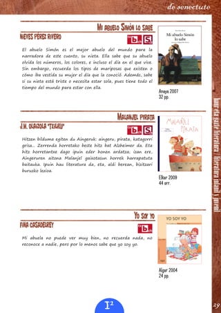 hauretagazteliteratura/literaturainfanilyjuvenil
29
de senectute
MI ABUELO SIMÓN LO SABE
Nieves Pérez Rivero
El abuelo Simón es el mejor abuelo del mundo para la
narradora de este cuento, su nieta. Ella sabe que su abuelo
olvida los números, los colores, e incluso el día en el que vive.
Sin embargo, recuerda los tipos de mariposas que existen o
cómo iba vestida su mujer el día que la conoció. Además, sabe
si su nieta está triste o necesita estar sola, pues tiene todo el
tiempo del mundo para estar con ella.
MALANJEL PIRATA
J.M. Olaizola "Txiliku"
Hitzen bilduma egiten du Aingeruk: aingeru, pirata, katagorri
grisa... Zerrenda horretako beste hitz bat Alzheimer da. Eta
hitz horretantxe dago ipuin eder honen ardatza; izan ere,
Aingeruren aitona Malanjel gaixotasun horrek harrapatuta
baitauka. Ipuin hau literatura da, eta, aldi berean, bizitzari
buruzko lezioa.
YO SOY YO
Fina Casadelrey
Mi abuela no puede ver muy bien, no recuerda nada, no
reconoce a nadie, pero por lo menos sabe que yo soy yo.
Anaya 2007
32 pp.
Elkar 2009
44 orr.
Algar 2004
24 pp.
I1
 