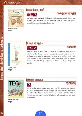 literaturainfantilyjuvenil/hauretagazteliteratura
30
de senectute
AMONAK ALZHEI...ZER?
Veronique Van Den Abeele
Katixak bere amonak Alzheimer gaixotasuna duela jakin du.
Alzhei... zer? Katixak ezin du hitz hori ulertu. Gauza bat baino
ez daki: amonak laguntza behar du.
EL ÁNGEL DEL ABUELO
Jutta Bauer
Siempre era el más fuerte, subía a los árboles más altos y
saltaba a los lagos más profundos, sin darse cuenta de los
peligros a los que se exponía… ¿Cómo era posible? ¿Por qué
salía airoso de las situaciones más problemáticas? El abuelo
tenía la suerte de que alguien cuidaba de él: ¡El ángel del
abuelo!
DESCUBRE SU FAMILIA
Violeta Denou
Teo y su hermano pasan unos días con los abuelos del pueblo.
A Teo le gusta pasear por el campo con los abuelos y ayudarles
en diferentes tareas. Pero, además, en esta ocasión, Teo es
testigo de un bonito acontecimiento ¡el nacimiento de unos
cachorros!
Ttarttalo, 2009
26 orr.
Lóguez, 2002
48 pp.
Timum Más, 2000
43 pp.
I1
 
