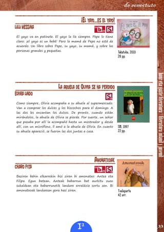 hauretagazteliteratura/literaturainfanilyjuvenil
33
de senectute
¡EL YAYO…ES EL YAYO!
Lilli Messina
El yayo va en patinete. El yayo la lía siempre. Pepe lo tiene
claro: ¡el yayo es un bebé! Pero la mamá de Pepe no está de
acuerdo. Un libro sobre Pepe, su yayo, su mamá, y sobre las
personas grandes y pequeñas.
LA ABUELA DE OLIVIA SE HA PERDIDO
Elvira lindo
Como siempre, Olivia acompaña a su abuela al supermercado.
Van a comprar los dulces y los bizcochos para el domingo. A
las dos les encantan los dulces. De pronto, cuando están
mirándolos, la abuela de Olivia se pierde. Por suerte, un señor
que pasaba por allí la acompañó hasta un mostrador y desde
allí, con un micrófono, ll amó a la abuela de Olivia. En cuanto
su abuela apareció, se fueron las dos juntas a casa.
AMONATXOAK
Charo Pita
Baziren behin elkarrekin bizi ziren bi amonatxo: Antea eta
Filipa. Egun batean, Anteak babarrun bat aurkitu zuen
sukaldean eta babarrunetik landare erraldoia sortu zen. Bi
amonatxoak landarean gora hasi ziren.
Takatuka, 2010
26 pp.
SM, 1997
22 pp.
Txalaparta
42 orr.
I1
 