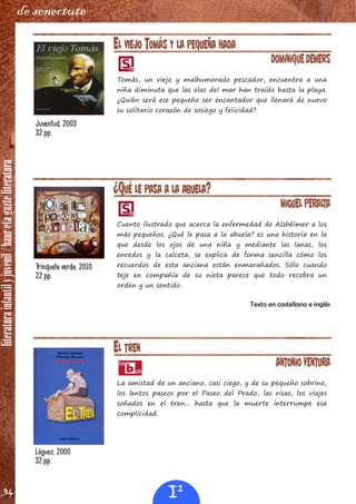 literaturainfantilyjuvenil/hauretagazteliteratura
34
de senectute
EL VIEJO TOMÁS Y LA PEQUEÑA HADA
Dominique Demers
Tomás, un viejo y malhumorado pescador, encuentra a una
niña diminuta que las olas del mar han traído hasta la playa.
¿Quién será ese pequeño ser encantador que llenará de nuevo
su solitario corazón de sosiego y felicidad?
¿QUÉ LE PASA A LA ABUELA?
Miguel Peralta
Cuento ilustrado que acerca la enfermedad de Alzhéimer a los
más pequeños. ¿Qué le pasa a la abuela? es una historia en la
que desde los ojos de una niña y mediante las lanas, los
enredos y la calceta, se explica de forma sencilla cómo los
recuerdos de esta anciana están enmarañados. Sólo cuando
teje en compañía de su nieta parece que todo recobra un
orden y un sentido.
Texto en castellano e inglés
Juventud, 2003
32 pp.
Trinqueta verde, 2010
22 pp.
EL TREN
Antonio Ventura
La amistad de un anciano, casi ciego, y de su pequeño sobrino,
los lentos paseos por el Paseo del Prado, las risas, los viajes
soñados en el tren... hasta que la muerte interrumpe esa
complicidad.
Lóguez, 2000
32 pp.
I1
 