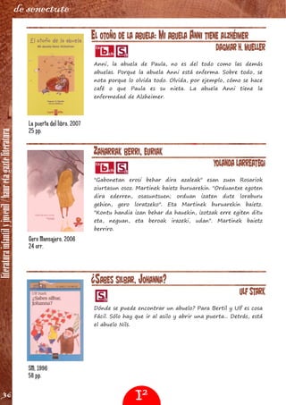 literaturainfantilyjuvenil/hauretagazteliteratura
36
de senectute
EL OTOÑO DE LA ABUELA: MI ABUELA ANNI TIENE ALZHÉIMER
Dagmar H. Mueller
Anni, la abuela de Paula, no es del todo como las demás
abuelas. Porque la abuela Anni está enferma. Sobre todo, se
nota porque lo olvida todo. Olvida, por ejemplo, cómo se hace
café o que Paula es su nieta. La abuela Anni tiene la
enfermedad de Alzheimer.
ZAHARRAK BERRI, EURIAK
Yolanda Larreategi
"Gabonetan erosi behar dira azaleak" esan zuen Rosariok
ziurtasun osoz. Martinek baietz buruarekin. "Orduantxe egoten
dira ederren, osasuntsuen; orduan izaten dute loraburu
gehien, gero loratzeko". Eta Martinek buruarekin baietz.
"Kontu handia izan behar da hauekin, izotzak erre egiten ditu
eta, neguan, eta beroak irazeki, udan". Martinek baietz
berriro.
La puerta del libro, 2007
25 pp.
Gero Mansajero, 2006
24 orr.
¿SABES SILBAR, JOHANNA?
Ulf Stark
Dónde se puede encontrar un abuelo? Para Bertil y Ulf es cosa
Fácil. Sólo hay que ir al asilo y abrir una puerta... Detrás, está
el abuelo Nils.
SM, 1996
58 pp.
I2
 