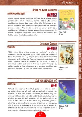 hauretagazteliteratura/literaturainfanilyjuvenil
37
de senectute
AITONA ETA AMONA UDALEKUETAN
Joxantonio Ormazabal
Liburu batean amona bizikletan ibili zen, beste batean aitona
parapentean; liburu honetan, berriz, aitona eta amona
udalekuetara joango dira beren biloba Libe bisitatzera. A zer
nolako komediak hara heltzeko! Etxeko txakurra ere beraiekin
eraman zuten. Aitona eta amona ez ziren geldi egon
udalekuetan, bilobarekin batera iragan zituzten egunetan. Ez
horixe! Trilogiako hirugarren liburu honetan ere umorea eta
halako ironia fin nbat nagusitzen dira.
LA CALLE DE GARMANN
Stian Hole
“Sólo quien tiene miedo puede ser valiente”, le dijo a
Garmann, un día, su padre. ¿Pero cómo podía ser valiente si
tenía demasiado miedo y Roy le estaba bloqueando la salida?
Garmann tenía miedo de Roy, un bravucón admirado por
todos. También temía al Hombre de los Sellos, el viejo y
excéntrico cartero que vivía al final de su calle. Por culpa o,
quizá, gracias a Roy, Garmann y el anciano entablan una
profunda amistad. Un libro con impactantes ilustraciones.
¿QUÉ VIENE DESPUÉS DE MIL?
Anette Bley
"¿Y qué viene después de mil?", le pregunta la pequeña Lisa a
su amigo Otto, con el cual está aprendiendo a contar las
estrellas, en este libro escrito e ilustrado por Anette Bley con
gran sensibilidad. Lisa ya sabe contar hasta dieciséis, pero en
el cielo hay muchas más estrellas, por lo menos mil, le ha
dicho el viejo Otto. Con él pasa ratos muy divertidos, pero un
día Otto se pone enfermo y muere al cabo de un tiempo. A
Lisa le cuesta acostumbrarse a su ausencia. Es la mujer de
Otto la que le hace comprender que aunque no podamos ver a
una persona, esta puede seguir presente en nosotros.
Elkar, 2008
52 orr.
Kokinos, 2009
42 pp.
Takatuka, 2009
32 pp.
I2
 