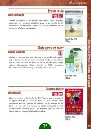 hauretagazteliteratura/literaturainfanilyjuvenil
39
de senectute
ESTÁS EN LA LUNA
Carmen Montalbán
Baraka pertenece a un pueblo desterrado cuyos mayores
preservan la memoria colectiva; pero a su abuela se le
desvanecen los recuerdos, como las huellas borradas de la
arena por el viento del desierto.
¿QUIÉN QUIERE A LOS VIEJOS?
Ricardo Alcántara
Violeta es una anciana que vive sola y no recibe más cariño
que el de sus vecinos. Su única familia es Josefina, una sobrina
que se cobra en vida la herencia de la anciana para luego
dejarla abandonada. Rosa, Jacinto y Pablo consiguen
rescatarla del abatimiento y le ofrecen una nueva vida.
Kalandraka, 2008
108 pp.
Luis Vives, 1996
105 pp.
I3
LA ABUELA GÁNSTER
David Walliams
¿Quieres conocer a la abuela de Ben? Seguro que te parecerá
la típica abuelita de manual: tiene el pelo blanco, lleva
dentadura postiza, guarda el pañuelo en la manga de la
blusa... y más... ¡es una ladrona de joyas perseguida a nivel
internacional! Diversión pura. Una pequeña joya que aúna el
humor con un mensaje realmente emotivo.
Montena, 2013
299 pp.
 