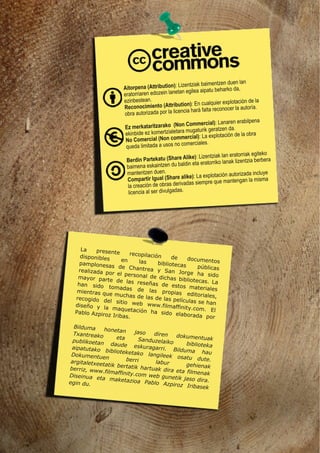 Aitorpena (Attribution): Lizentziak baimentzen duen lan
eratorriaren edozein lanetan egilea aipatu beharko da,
ezinbestean.
Reconocimiento (Attribution): En cualquier explotación de la
obra autorizada por la licencia hará falta reconocer la autoría.
Berdin Partekatu (Share Alike): Lizentziak lan eratorriak egiteko
baimena eskaintzen du baldin eta eratorriko lanak lizentzia berbera
mantentzen duen.
Compartir Igual (Share alike): La explotación autorizada incluye
la creación de obras derivadas siempre que mantengan la misma
licencia al ser divulgadas.
Ez merkataritzarako (Non Commercial): Lanaren erabilpena
ekinbide ez komertzialetara mugaturik geratzen da.
No Comercial (Non commercial): La explotación de la obra
queda limitada a usos no comerciales.
La presente recopilación de documentos
disponibles en las bibliotecas públicas
pamplonesas de Chantrea y San Jorge ha sido
realizada por el personal de dichas bibliotecas. La
mayor parte de las reseñas de estos materiales
han sido tomadas de las propias editoriales,
mientras que muchas de las de las películas se han
recogido del sitio web www.filmaffinity.com. El
diseño y la maquetación ha sido elaborada por
Pablo Azpiroz Iribas.
Bilduma honetan jaso diren dokumentuak
Txantreako eta Sanduzelaiko biblioteka
publikoetan daude eskuragarri. Bilduma hau
aipatutako biblioteketako langileek osatu dute.
Dokumentuen berri labur gehienak
argitaletxeetatik bertatik hartuak dira eta filmenak
berriz, www.filmaffinity.com web gunetik jaso dira.
Diseinua eta maketazioa Pablo Azpiroz Iribasek
egin du.
 