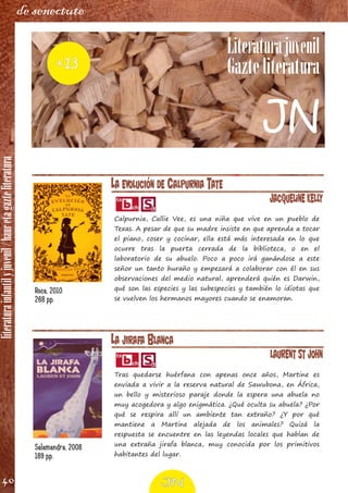 literaturainfantilyjuvenil/hauretagazteliteratura
40
de senectute
LA JIRAFA BLANCA
Laurent St John
Tras quedarse huérfana con apenas once años, Martine es
enviada a vivir a la reserva natural de Sawubona, en África,
un bello y misterioso paraje donde la espera una abuela no
muy acogedora y algo enigmática. ¿Qué oculta su abuela? ¿Por
qué se respira allí un ambiente tan extraño? ¿Y por qué
mantiene a Martine alejada de los animales? Quizá la
respuesta se encuentre en las leyendas locales que hablan de
una extraña jirafa blanca, muy conocida por los primitivos
habitantes del lugar.
Salamandra, 2008
189 pp.
LA EVOLUCIÓN DE CALPURNIA TATE
Jacqueline Kelly
Calpurnia, Callie Vee, es una niña que vive en un pueblo de
Texas. A pesar de que su madre insiste en que aprenda a tocar
el piano, coser y cocinar, ella está más interesada en lo que
ocurre tras la puerta cerrada de la biblioteca, o en el
laboratorio de su abuelo. Poco a poco irá ganándose a este
señor un tanto huraño y empezará a colaborar con él en sus
observaciones del medio natural, aprenderá quién es Darwin,
qué son las especies y las subespecies y también lo idiotas que
se vuelven los hermanos mayores cuando se enamoran.
Roca, 2010
268 pp.
Literaturajuvenil
Gazte literatura+13
JN
JN
 