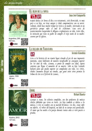 cine/zinema
44
de senectute
EL HIJO DE LA NOVIA
JuanJoséCampanella
Rafael dedica 24 horas al día a su restaurante, está divorciado, ve muy
poco a su hija, no tiene amigos y elude comprometerse con su novia.
Además, desde hace mucho tiempo no visita a su madre, internada en un
geriátrico porque sufre el mal de Alzheimer. Una serie de
acontecimientos inesperados le obligan a replantearse su vida. Entre ellos,
la intención que tiene su padre de cumplir el viejo sueño de su madre:
casarse por la Iglesia.
LA BALADA DE NARAYAMA
KeisukeKinoshita
Esta es la historia de un remoto lugar situado al pie de una imponente
montaña, cuyos habitante de manera inexplicable no consiguen superar
los 70 años de vida. Granny, a punto de cumplir esa edad, espera
contenta que llegue el momento de su muerte. Sólo su hijo Tatsuehi
luchará para que pueda superar ese cumpleaños con vida. En 1983,
Shohei Imamura dirigió un remake, que ganó entre otros premios la
Palma de Oro en el festival de Cannes.
AMOR
MichaelHaneke
Georges y Anne, los ochenta cumplidos, son dos profesores de música
clásica jubilados que viven en París. Su hija también se dedica a la
música, y vive en Londres con su marido británico. Un día, Anne sufre
un infarto. Al volver del hospital, un lado de su cuerpo está paralizado.
El amor que ha unido a la pareja durante tantos años se verá puesto a
prueba.
Argentina, 2001
124 min.
Japón, 1958
98 min.
Austria, 2012
127 min.
 