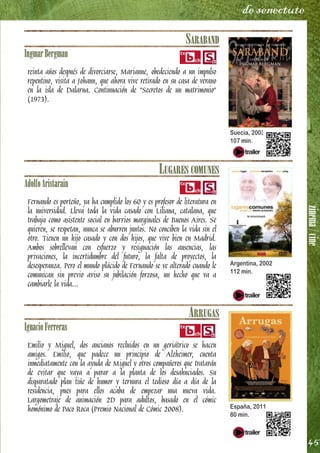 zinema/cine
45
de senectute
SARABAND
IngmarBergman
reinta años después de divorciarse, Marianne, obedeciendo a un impulso
repentino, visita a Johann, que ahora vive retirado en su casa de verano
en la isla de Dalarna. Continuación de "Secretos de un matrimonio"
(1973).
LUGARES COMUNES
AdolfoAristarain
Fernando es porteño, ya ha cumplido los 60 y es profesor de literatura en
la universidad. Lleva toda la vida casado con Liliana, catalana, que
trabaja como asistente social en barrios marginales de Buenos Aires. Se
quieren, se respetan, nunca se aburren juntos. No conciben la vida sin el
otro. Tienen un hijo casado y con dos hijos, que vive bien en Madrid.
Ambos sobrellevan con esfuerzo y resignación las ausencias, las
privaciones, la incertidumbre del futuro, la falta de proyectos, la
desesperanza. Pero el mundo plácido de Fernando se ve alterado cuando le
comunican sin previo aviso su jubilación forzosa, un hecho que va a
cambiarle la vida...
ARRUGAS
IgnacioFerreras
Emilio y Miguel, dos ancianos recluidos en un geriátrico se hacen
amigos. Emilio, que padece un principio de Alzheimer, cuenta
inmediatamente con la ayuda de Miguel y otros compañeros que tratarán
de evitar que vaya a parar a la planta de los desahuciados. Su
disparatado plan tiñe de humor y ternura el tedioso día a día de la
residencia, pues para ellos acaba de empezar una nueva vida.
Largometraje de animación 2D para adultos, basado en el cómic
homónimo de Paco Roca (Premio Nacional de Cómic 2008).
Suecia, 2003
107 min.
Argentina, 2002
112 min.
España, 2011
80 min.
 