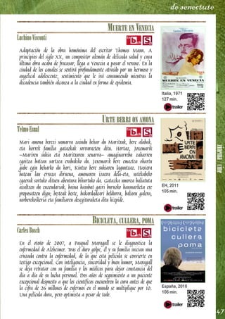 zinema/cine
47
de senectute
MUERTE EN VENECIA
LuchinoVisconti
Adaptación de la obra homónima del escritor Thomas Mann. A
principios del siglo XX, un compositor alemán de delicada salud y cuya
última obra acaba de fracasar, llega a Venecia a pasar el verano. En la
ciudad de los canales se sentirá profundamente atraído por un hermoso y
angelical adolescente, sentimiento que le irá consumiendo mientras la
decadencia también alcanza a la ciudad en forma de epidemia.
URTE BERRI ON AMONA
TelmoEsnal
Mari amona berezi samarra zaindu behar du Maritxuk, bere alabak,
eta horrek familia gatazkak sorrarazten ditu. Hortaz, Joxemarik
–Mariren suhia eta Maritxuren senarra– amaginarreba zaharren
egoitza batean sartzea erabakiko du. Joxemarik bere emaztea ohartu
gabe egin beharko du hori, Kintxo bere suhiaren laguntzaz. Hasiera
batean lan erraza diruena, amonaren izaera dela-eta, ustekabeko
egoerak sortuko dituen abentura bihurtuko da. Gatazka umorea baliatuta
azaltzen du zuzendariak, baina hainbat gairi buruzko hausnarketa ere
proposatzen digu; besteak beste, bakardadeari beldurra, balioen galera,
norberekoikeria eta familiaren desegituraketa ditu hizpide.
BICICLETA, CULLERA, POMA
CarlesBosch
En el otoño de 2007, a Pasqual Maragall se le diagnostica la
enfermedad de Alzheimer. Tras el duro golpe, él y su familia inician una
cruzada contra la enfermedad, de la que esta película se convierte en
testigo excepcional. Con inteligencia, sinceridad y buen humor, Maragall
se deja retratar con su familia y los médicos para dejar constancia del
día a día de su lucha personal. Dos años de seguimiento a un paciente
excepcional dispuesto a que los científicos encuentren la cura antes de que
la cifra de 26 millones de enfermos en el mundo se multiplique por 10.
Una película dura, pero optimista a pesar de todo.
Italia, 1971
127 min.
EH, 2011
105 min.
España, 2010
106 min.
 