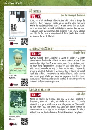 cine/zinema
48
de senectute
80 EGUNEAN
JoseMariGoenaga&JonGaraño
Axun, 70 urteko emakumea, alabaren senar ohia zaintzera joango da
ospitalera. Bere ezusterako, ondoko gaixoa zaintzen duen emakumea
Maite da, nerabezaroko lagun mina, 50 urte luzetan ikusi ez duena.
Gaztetan zuten kimika oraindik bizirik dagoela somatuko dute berehala.
Axolagabe gozatu eta dibertitzen dira elkarrekin, Axun, Maite lesbiana
dela jabetzen den arte. Bere sentimenduak dudan jarriko ditu Axunek:
zer jarraitu, burua edo bihotza?
A PROPÓSITO DE SCHMIDT
AlexanderPayne
Warren Schmidt (Jack Nicholson) se acaba de jubilar y se siente
completamente desorientado. Además, no puede soportar la idea de que
su única hija (Hope Davis) se case con un necio. Por si esto fuera poco,
su mujer muere repentinamente. Tratando de darle algún sentido a su
vida, decide emprender un viaje en busca de sus raíces. Después de
cruzar el estado de Nebraska en caravana, llega a Denver, la ciudad
donde vive su hija. Tras conocer a la familia del novio, tendrá todavía
más razones para intentar que rompa su compromiso. Mientras tanto,
mantiene una relación epistolar con un huérfano de seis años que vive en
Tanzania y al que acaba de apadrinar.
LA CASA DE MI ABUELA
AdánAliaga
Narra la relación que Marina, una niña de 6 años, impulsiva e
irreverente, tiene con Marita, su abuela de 75 años. La rancia
educación a la que la abuela somete a la niña provoca que ésta se rebele
no sólo contra ella, sino contra todo aquel que intente corregir su
comportamiento. A lo largo de varias etapas se reconstruye la vida y
costumbres de una familia dejando al descubierto emociones y conflictos.
EH, 2010
105 min.
USA, 2002
124 min.
España, 2006
80 min.
 