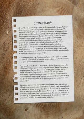 Presentación
El pasado mes de octubre de 2013 se celebraron en la Biblioteca Pública
de la Chantrea unas jornadas sobre los mayores con el título de “De
senectute”. Se abordó el tema de la vejez desde una mirada poliédrica
que abarcaba los diferentes aspectos de esta etapa de la vida, cada vez
más larga en años y en posibilidades. Por un lado, se trataba de un
elogio de la vejez y de lo positivo que la edad madura aporta:
conocimientos, experiencia, tiempo para hacer cosas y abordar
proyectos que quedaron aparcados por el camino, etc. Por otro, se
pretendía un acercamiento a los problemas que los años traen
aparejados: en salud, disminución de recursos económicos, soledad,
inadaptación a los nuevos tiempos y circunstancias, etc. Se trataba
de dar voz a los mayores, reflexionar públicamente sobre sus necesidades
y alumbrar respuestas a sus demandas.
Quedaba pendiente algo fundamental para profundizar en el tema,
ampliar su divulgación y facilitar la consulta y la reflexión íntima:
una guía de recursos documentales.
Para completar la tarea, la Biblioteca Pública de la Chantrea y la
Biblioteca Pública de San Jorge, conjuntamente, han elaborado esta
guía de recursos documentales con los fondos que se encuentran en
ambas bibliotecas. No pretende ser exhaustiva, sino que se han
seleccionado aquellos documentos que se ajustan más al tema de la
vejez, responden con mayor eficacia a las necesidades de información y
ayudan a la reflexión sobre los distintos aspectos que conciernen a la
edad madura.
La guía se ha organizado en cuatro grandes apartados: narrativa,
libros de conocimientos, cine y literatura infantil. Bajo cada epígrafe,
se reseñan los títulos correspondientes y la localización de cada obra, es
decir, si se encuentra en la Biblioteca Pública de la Chantrea, en la
Biblioteca Pública de San Jorge o en ambas. Asimismo, se posibilita la
consulta de la disponibilidad en ese momento de estos documentos y se
proporciona acceso a los trailers de las películas.
 