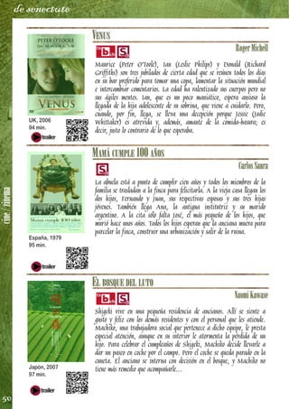 cine/zinema
50
de senectute
VENUS
RogerMichell
Maurice (Peter O'Toole), Ian (Leslie Philips) y Donald (Richard
Griffiths) son tres jubilados de cierta edad que se reúnen todos los días
en su bar preferido para tomar una copa, lamentar la situación mundial
e intercambiar comentarios. La edad ha ralentizado sus cuerpos pero no
sus ágiles mentes. Ian, que es un poco maniático, espera ansioso la
llegada de la hija adolescente de su sobrina, que viene a cuidarlo. Pero,
cuando, por fin, llega, se lleva una decepción porque Jessie (Jodie
Whittaker) es atrevida y, además, amante de la comida-basura; es
decir, justo lo contrario de lo que esperaba.
MAMÁ CUMPLE 100 AÑOS
CarlosSaura
La abuela está a punto de cumplir cien años y todos los miembros de la
familia se trasladan a la finca para felicitarla. A la vieja casa llegan los
dos hijos, Fernando y Juan, sus respectivas esposas y sus tres hijas
jóvenes. También llega Ana, la antigua institutriz y su marido
argentino. A la cita sólo falta José, el más pequeño de los hijos, que
murió hace unos años. Todos los hijos esperan que la anciana muera para
parcelar la finca, construir una urbanización y salir de la ruina.
EL BOSQUE DEL LUTO
NaomiKawase
Shigeki vive en una pequeña residencia de ancianos. Allí se siente a
gusto y feliz con los demás residentes y con el personal que les atiende.
Machiko, una trabajadora social que pertenece a dicho equipo, le presta
especial atención, aunque en su interior le atormenta la pérdida de un
hijo. Para celebrar el cumpleaños de Shigeki, Machiko decide llevarle a
dar un paseo en coche por el campo. Pero el coche se queda parado en la
cuneta. El anciano se interna con decisión en el bosque, y Machiko no
tiene más remedio que acompañarle...
UK, 2006
94 min.
España, 1979
95 min.
Japón, 2007
97 min.
 