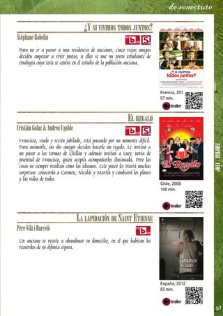 zinema/cine
51
de senectute
¿Y SI VIVIMOS TODOS JUNTOS?
StéphaneRobelin
Para no ir a parar a una residencia de ancianos, cinco viejos amigos
deciden empezar a vivir juntos; a ellos se une un joven estudiante de
etnología cuya tesis se centra en el estudio de la población anciana.
EL REGALO
CristiánGalaz&AndreaUgalde
Francisco, viudo y recién jubilado, está pasando por un momento difícil.
Para animarlo, sus dos amigos deciden hacerle un regalo. Le invitan a
un paseo a las termas de Chillán y además invitan a Lucy, novia de
juventud de Francisco, quien acepta acompañarlos ilusionada. Pero las
cosas no siempre resultan como las ideamos. Este paseo les traerá muchas
sorpresas: conocerán a Carmen, Nicolás y Martín y cambiará los planes
y las vidas de todos.
LA LAPIDACIÓN DE SAINT ETIENNE
PereVilàiBarceló
Un anciano se resiste a abandonar su domicilio, en el que habitan los
recuerdos de su difunta esposa.
Francia, 2011
97 min.
Chile, 2008
108 min.
España, 2012
83 min.
 