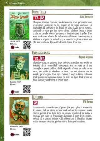 cine/zinema
52
de senectute
DERSU UZALA
AkiraKurosawa
El capitán Vladimir Arseniev y su destacamento tienen que realizar unas
prospecciones geológicas en los bosques de la taiga siberiana. La
inmensidad del territorio y la dureza del clima hacen que se extravíe.
Condenado a vagar por una tierra salvaje, Vladimir conoce a Dersu
Uzala, un cazador nómada que conoce el territorio como la palma de su
mano y sabe cómo afrontar las inclemencias del tiempo. Dersu enseñará a
Vladimir a respetar la naturaleza y a convivir en plena armonía con
ella, una lección que difícilmente olvidará el resto de su vida.
FRESAS SALVAJES
IngmarBergman
El profesor Borg, un eminente físico, debe ir a Estocolmo para recibir un
homenaje de su universidad. Sobrecogido, tras un sueño en el que
contempla su propio cadáver, decide emprender el viaje en coche con su
nuera, que acaba de abandonar su casa, tras una discusión con su
marido, que se niega a tener hijos. Durante el viaje se detiene en la casa
donde pasaba las vacaciones cuando era niño, un lugar donde crecen las
fresas salvajes y donde vivió su primer amor.
EL ÚLTIMO
F.W.Murnau
Históricamente reconocido como el primer film que explotó el movimiento
de cámara, todo un clásico del cine mudo del maestro Murnau. Narra
cómo un portero de un lujoso hotel, un anciano orgulloso de su trabajo y
respetado por todos, es bruscamente degradado a mozo de los lavabos.
Privado de su antiguo trabajo y del uniforme que le identifica, intenta
ocultar su nueva condición, pero su vida se desintegra lentamente.
URSS, 1975
141 min.
Suecia, 1957
90 min.
Alemania, 1924
74 min.
 