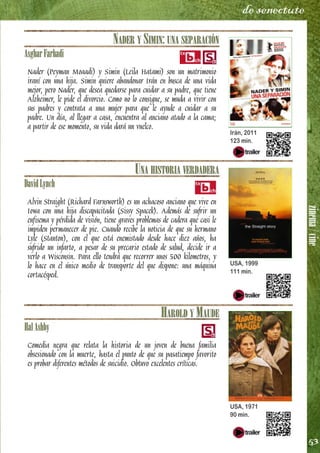 zinema/cine
53
de senectute
NADER Y SIMIN: UNA SEPARACIÓN
AsgharFarhadi
Nader (Peyman Moaadi) y Simin (Leila Hatami) son un matrimonio
iraní con una hija. Simin quiere abandonar Irán en busca de una vida
mejor, pero Nader, que desea quedarse para cuidar a su padre, que tiene
Alzheimer, le pide el divorcio. Como no lo consigue, se muda a vivir con
sus padres y contrata a una mujer para que le ayude a cuidar a su
padre. Un día, al llegar a casa, encuentra al anciano atado a la cama;
a partir de ese momento, su vida dará un vuelco.
UNA HISTORIA VERDADERA
DavidLynch
Alvin Straight (Richard Farnsworth) es un achacoso anciano que vive en
Iowa con una hija discapacitada (Sissy Spacek). Además de sufrir un
enfisema y pérdida de visión, tiene graves problemas de cadera que casi le
impiden permanecer de pie. Cuando recibe la noticia de que su hermano
Lyle (Stanton), con el que está enemistado desde hace diez años, ha
sufrido un infarto, a pesar de su precario estado de salud, decide ir a
verlo a Wisconsin. Para ello tendrá que recorrer unos 500 kilometros, y
lo hace en el único medio de transporte del que dispone: una máquina
cortacésped.
HAROLD Y MAUDE
HalAshby
Comedia negra que relata la historia de un joven de buena familia
obsesionado con la muerte, hasta el punto de que su pasatiempo favorito
es probar diferentes métodos de suicidio. Obtuvo excelentes críticas.
Irán, 2011
123 min.
USA, 1999
111 min.
USA, 1971
90 min.
 