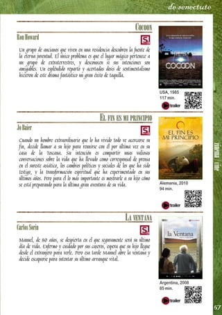 zinema/cine
57
de senectute
COCOON
RonHoward
Un grupo de ancianos que viven en una residencia descubren la fuente de
la eterna juventud. El único problema es que el lugar mágico pertenece a
un grupo de extraterrestres, y desconocen si sus intenciones son
amigables. Un espléndido reparto y acertadas dosis de sentimentalismo
hicieron de este drama fantástico un gran éxito de taquilla.
EL FIN ES MI PRINCIPIO
JoBaier
Cuando un hombre extraordinario que lo ha vivido todo ve acercarse su
fin, decide llamar a su hijo para reunirse con él por última vez en su
casa de la Toscana. Su intención es compartir unas valiosas
conversaciones sobre la vida que ha llevado como corresponsal de prensa
en el sureste asiático, los cambios políticos y sociales de los que ha sido
testigo, y la transformación espiritual que ha experimentado en sus
últimos años. Pero para él lo más importante es mostrarle a su hijo cómo
se está preparando para la última gran aventura de su vida.
LA VENTANA
CarlosSorin
Manuel, de 80 años, se despierta en el que seguramente será su último
día de vida. Enfermo y cuidado por sus caseros, espera que su hijo llegue
desde el extranjero para verle. Pero esa tarde Manuel abre la ventana y
decide escaparse para intentar su último arranque vital.
USA, 1985
117 min.
Alemania, 2010
94 min.
Argentina, 2008
85 min.
 