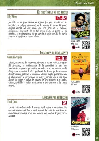 zinema/cine
59
de senectute
EL CREPÚSCULO DE LOS DIOSES
BillyWilder
Joe Gillis es un joven escritor de segunda fila que, acosado por sus
acreedores, se refugia casualmente en la mansión de Norma Desmond,
antigua estrella del cine mudo, que vive fuera de la realidad,
acompañada únicamente de su fiel criado Max. A partir de ese
momento, la actriz pretende que Joe corrija un guión que ella ha escrito
y que va a significar su regreso al cine.
VACACIONES DE FERRAGOSTO
GiannidiGregorio
Gianni, un romano del Trastevere, vive con su madre viuda. La víspera
del ferragosto, el administrador de la comunidad le hace una
sorprendente propuesta: que acoja a su madre en su casa durante los dos
días festivos. A cambio, le ofrece perdonarle las deudas que ha acumulado
durante años en gastos de la comunidad. Gianni acepta, pero resulta que
el administrador se presenta con su madre y,además, con su tía. Poco
después su amigo y médico de cabecera le lleva también a su madre.
Gianni, agobiado, se dedica heroicamente a tener contentas a las cuatro
mujeres.
ARSÉNICO POR COMPASIÓN
FrankCapra
Un crítico teatral que acaba de casarse decide visitar a sus ancianas tías
antes de marcharse de luna de miel. Durante la visita descubrirá que las
encantadoras viejecitas tienen una manera muy peculiar de practicar la
caridad.
USA, 1950
110 min.
Italia, 2008
75 min.
USA 1944
118, min.
 