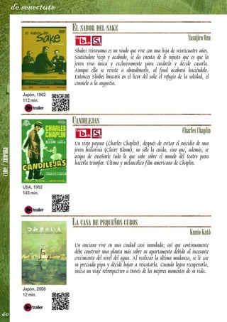 cine/zinema
60
de senectute
EL SABOR DEL SAKE
YasujiroOzu
Shubei Hirayama es un viudo que vive con una hija de veinticuatro años.
Sintiéndose viejo y acabado, se da cuenta de lo injusto que es que la
joven viva única y exclusivamente para cuidarlo y decide casarla.
Aunque ella se resiste a abandonarlo, al final acabará haciéndolo.
Entonces Shubei buscará en el licor del sake el refugio de la soledad, el
consuelo a la angustia.
CANDILEJAS
CharlesChaplin
Un viejo payaso (Charles Chaplin), después de evitar el suicidio de una
joven bailarina (Claire Bloom), no sólo la cuida, sino que, además, se
ocupa de enseñarle todo lo que sabe sobre el mundo del teatro para
hacerla triunfar. Último y melancólico film americano de Chaplin.
LA CASA DE PEQUEÑOS CUBOS
KunioKatô
Un anciano vive en una ciudad casi inundada; así que continuamente
debe construir una planta más sobre su apartamento debido al incesante
crecimiento del nivel del agua. Al realizar la última mudanza, se le cae
su preciada pipa y decide bajar a rescatarla. Cuando logra recuperarla,
inicia un viaje retrospectivo a través de los mejores momentos de su vida.
Japón, 1962
112 min.
USA, 1952
145 min.
Japón, 2008
12 min.
 