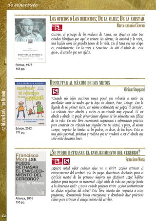 ezfikziozkoak/noficción
62
de senectute
LOS OFICIOS O LOS DERECHOS; DE LA VEJEZ; DE LA AMISTAD
MarcoAntonioCiceron
Cicerón, el príncipe de los oradores de Roma, nos ofrece en estos tres
estudios filosóficos que aquí se reúnen: los deberes, la amistad y la vejez,
una lección sobre los grandes temas de la vida. En el tema que nos ocupa
es, evidentemente, De la vejez o Senectute -de ahí el título de esta
guía-, el estudio que nos afecta.
DISFRUTAR AL MÁXIMO DE LOS NIETOS
MiriamStoppard
“Cuando mis hijos crecieron nunca pensé que volvería a sentir ese
arrollador amor de madre que te deja sin aliento. Pero, ¡bingo! Con la
llegada de mi primer nieto, ese mismo sentimiento me golpeó el corazón”.
La relación entre abuelos y nietos es un vínculo muy especial. El ser
abuelo o abuela te puede proporcionar algunos de los momentos más felices
de tu vida. En este libro encontrarás sugerencias e información práctica
para construir esa relación tan singular con tus nietos, y para, al mismo
tiempo, respetar los límites de los padres, es decir, de tus hijos. Esta es
una guía personal, práctica y realista que te ayudará a ser el abuelo que
todo nieto desearía tener.
¿SE PUEDE RETRASAR EL ENVEJECIMIENTO DEL CEREBRO?
FranciscoMora
¿Quiere usted saber cuántos años va a vivir? ¿Cómo retrasar el
envejecimiento del cerebro? ¿Si los juegos electrónicos diseñados para el
ejercicio mental de las personas mayores son efectivos? ¿Qué hábitos
adoptar para mejorar su memoria? ¿Qué estilo de vida nos protege frente
a la demencia senil? ¿Hasta cuándo podemos vivir? ¿Cómo contrarrestar
los efectos negativos del estrés? Este libro intenta dar respuesta a estas
preguntas, desmontando falsas concepciones y desvelando doce prácticas
claves para retrasar el envejecimiento del cerebro.
Porrua, 1975
155 pp.
Edebé, 2012
171 pp.
Alianza, 2010
155 pp.
 