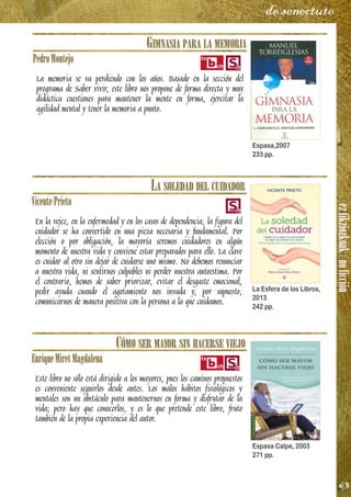 ezfikziozkoak/noficción
63
de senectute
GIMNASIA PARA LA MEMORIA
PedroMontejo
La memoria se va perdiendo con los años. Basado en la sección del
programa de Saber vivir, este libro nos propone de forma directa y muy
didáctica cuestiones para mantener la mente en forma, ejercitar la
agilidad mental y tener la memoria a punto.
LA SOLEDAD DEL CUIDADOR
VicentePrieto
En la vejez, en la enfermedad y en los casos de dependencia, la figura del
cuidador se ha convertido en una pieza necesaria y fundamental. Por
elección o por obligación, la mayoría seremos cuidadores en algún
momento de nuestra vida y conviene estar preparados para ello. La clave
es cuidar al otro sin dejar de cuidarse uno mismo. No debemos renunciar
a nuestra vida, ni sentirnos culpables ni perder nuestra autoestima. Por
el contrario, hemos de saber priorizar, evitar el desgaste emocional,
pedir ayuda cuando el agotamiento nos invada y, por supuesto,
comunicarnos de manera positiva con la persona a la que cuidamos.
CÓMO SER MAYOR SIN HACERSE VIEJO
EnriqueMiretMagdalena
Este libro no sólo está dirigido a los mayores, pues los caminos propuestos
es conveniente seguirlos desde antes. Los malos hábitos fisiológicos y
mentales son un obstáculo para mantenernos en forma y disfrutar de la
vida; pero hay que conocerlos, y es lo que pretende este libro, fruto
también de la propia experiencia del autor.
Espasa,2007
233 pp.
La Esfera de los Libros,
2013
242 pp.
Espasa Calpe, 2003
271 pp.
 
