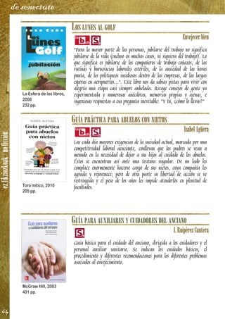 ezfikziozkoak/noficción
64
de senectute
LOS LUNES AL GOLF
Envejecerbien
"Para la mayor parte de las personas, jubilarse del trabajo no significa
jubilarse de la vida (incluso en muchos casos, ni siquiera del trabajo). Lo
que significa es jubilarse de los compañeros de trabajo coñazos, de las
rutinas y burocracias laborales estériles, de la ansiedad de las horas
punta, de los politiqueos insidiosos dentro de las empresas, de las largas
esperas en aeropuertos...". Este libro nos da sabias pistas para vivir con
alegría una etapa casi siempre anhelada. Recoge consejos de gente ya
experimentada y numerosas anécdotas, memorias propias y ajenas, e
ingeniosas respuestas a esa pregunta inevitable: "Y tú, ¿cómo lo llevas?"
GUÍA PRÁCTICA PARA ABUELOS CON NIETOS
IsabelAgüera
Las cada día mayores exigencias de la sociedad actual, marcada por una
competitividad laboral acuciante, conllevan que los padres se vean a
menudo en la necesidad de dejar a sus hijos al cuidado de los abuelos.
Éstos se encuentran así ante una tesitura singular. De un lado les
complace enormemente hacerse cargo de sus nietos, cuya compañía les
agrada y rejuvenece; pero de otra parte su libertad de acción se ve
restringida y el peso de los años les impide atenderlos en plenitud de
facultades.
GUÍA PARA AUXILIARES Y CUIDADORES DEL ANCIANO
I.RuipérezCantera
Guía básica para el cuidado del anciano, dirigida a los cuidadores y el
personal auxiliar sanitario. Se indican los cuidados básicos, el
procedimiento y diferentes recomendaciones para los diferentes problemas
asociados al envejecimiento.
La Esfera de los libros,
2008
232 pp.
Toro mítico, 2010
205 pp.
McGraw Hill, 2003
431 pp.
 