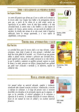 ezfikziozkoak/noficción
65
de senectute
AMOR Y SEXUALIDAD EN LAS PERSONAS MAYORES
AnaVasquezBrofman
En contra del prejuicio que afirma que el sexo se acaba con la entrada en
la tercera edad, Ana Vásquez hace hablar a los protagonistas directos
para que, a partir de los relatos de su vida sexual, narren sus
experiencias en ese ámbito. Fuera de toda lógica morbosa y de toda
curiosidad banal, la autora reúne a diez hombres y a diez mujeres de
España y de Francia, quienes cuentan, con una mezcla de confesión y de
anécdota, los detalles más íntimos de su vida sexual, desde el despertar
adolescente hasta la entrega apasionada, y a veces repleta de
culpabilidad, a otra persona.
TERCERA EDAD, ACTIVIDAD FÍSICA Y SALUD
PilarPontGeis
La actividad física para la tercera edad es un tema relevante, incluso
estratégico, tanto desde el punto de vista personal e individual como
desde una visión global de la sociedad. Así, el hecho de que una persona
adulta se plantee iniciar, continuar o potenciar una actividad física,
puede suponerle por una parte un cambio sustancial en su vida interior,
ya que le ayudará a aumentar su equilibrio personal, mejorar su estado
de ánimo y su salud, potenciar sus reflejos y proporcionarle una agilidad
que podía tener estancada o mermada y, en definitiva, mejorar su
calidad de vida.
MANUAL ATENCIÓN GERIÁTRICA
Este manual incluye un material adecuado, completo y totalmente
actualizado sobre Manual Atención Geriátrica: Alimentación y Atención
a Enfermos de Alzheimer. A lo largo del presente texto se intentará
desarrollar esta disciplina en los principales aspectos que la componen. El
rigor en los contenidos, el carácter pedagógico en la estructura y
exposición de la materia, la continúa utilización de recursos didácticos,
hacen de este manual un texto de calidad y un excelente material
formativo.
Gedisa, 2006
299 pp.
Paidotribo, 1994
317 pp.
CEP, 2006
420 pp.
 