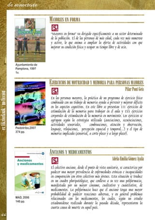 ezfikziozkoak/noficción
66
de senectute
MAYORES EN FORMA
“Mayores en forma” va dirigido específicamente a un sector determinado
de la población. El de las personas de más edad, cada vez más numeroso
y activo, lo que anima a ampliar la oferta de actividades con que
mejorar su condición física y ocupar su tiempo libre y de ocio.
EJERCICIOS DE MOTRICIDAD Y MEMORIA PARA PERSONAS MAYORES
PilarPontGeis
En las personas mayores, la práctica de un programa de ejercicio físico
combinado con un trabajo de memoria ayuda a prevenir y mejorar déficits
en los aspectos cognitivos. En este libro se presentan 111 ejercicios de
estimulación de la memoria para trabajar en el aula y 155 ejercicios
corporales de estimulación de la memoria en movimiento. Los ejercicios se
agrupan según la estrategia utilizada (asociaciones, secuenciaciones,
actividades sensoriales, combinaciones, atención y observación,
lenguaje, relajaciones, percepción espacial y temporal...) y el tipo de
memoria implicada (sensorial, a corto plazo y a largo plazo).
ANCIANOS Y MEDICAMENTOS
Adela-EmiliaGómezAyala
El colectivo anciano, desde el punto de vista sanitario, se caracteriza por
padecer una mayor prevalencia de enfermedades crónicas e incapacidades
en comparación con otros colectivos más jóvenes. Esta situación se traduce
en un cuadro pluripatológico, que conlleva a su vez una polifarmacia,
manifestada por un mayor consumo, cualitativo y cuantitativo, de
medicamentos. La polifarmacia hace que el anciano tenga una mayor
probabilidad de padecer reacciones adversas, y en general problemas
relacionados con los medicamentos, los cuales, según un estudio
estadounidense realizado durante la pasada década, representaron la
cuarta causa de muerte en aquel país.
Ayuntamiento de
Pamplona, 199?
1v.
Paidotribo,2007
374 pp.
MAD, 2006
146 pp.
 