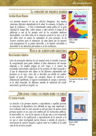 ezfikziozkoak/noficción
67
de senectute
LA ANIMACIÓN CON PERSONAS MAYORES
CarolinaElizasuMiguens
Las personas mayores no son un colectivo homogéneo, hay muchas
situaciones diferentes dependiendo de la salud, la economía, la familia, el
lugar de residencia..., si bien el denominador común podría ser la gran
cantidad de tiempo libre. Saber animar y saber utilizar el tiempo de la
jubilación es uno de los grandes retos de las sociedades modernas
desarrolladas. Este libro trata de la situación actual de la vejez y de lo
que deben tener en cuenta los animadores de estas personas, de los
recursos existentes para la animación, de cómo lograr que los mayores
sean protagonistas de su propio desarrollo, y de muchas actividades a
desarrollar en los domicilios particulares o en las residencias.
MANUAL DE ALIMENTACIÓN GERIÁTRICA
MartaGonzálezCaballero
Entre los principales objetivos de este manual están el entender el proceso
de envejecimiento para poder elaborar el plan alimentario del anciano
adaptado a los cambios propios de esta etapa, y el conocer las
necesidades nutricionales específicas de las personas de edad avanzada y
el tipo de alimentación más idóneo en las diferentes enfermedades más
frecuentes en la vejez. Para ello se describen con detalle los cambios
ligados al paso del tiempo, los conceptos básicos de nutrición y
alimentación equilibrada, la ingesta recomendada de energía y nutrientes
en la edad avanzada, los diferentes métodos de valoración del estado
nutricional y geriátrica integral, etc.
¿CÓMO AYUDAR Y CUIDAR A UNA PERSONA MAYOR Y SU FAMILIA?
F.J.LeturiaArrazola
La atención a las personas mayores y especialmente a aquellas personas
en situaciones de dependencia esta cobrando un auge muy importante y
esta recibiendo cada vez más atención no solo por parte de quienes tienen
personas mayores en sus casas sino también por las instituciones públicas,
la universidad, etc. Uno de los aspectos en los que más se está avanzando
en este sentido es la cualificación y especialización de la atención a la
vez que se están investigando nuevas técnicas y métodos de atención e
intervención de carácter integral a aplicar tanto en el ámbito de la salud
como de los servicios sociales.
CCS, 1999
199 pp.
Formación Alcalá, 2007
207 pp.
Erein, 2001
101 pp.
 