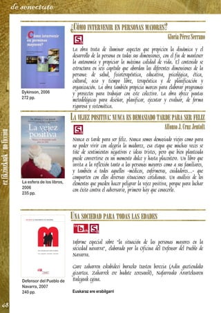 ezfikziozkoak/noficción
68
de senectute
¿CÓMO INTERVENIR EN PERSONAS MAYORES?
GloriaPérezSerrano
La obra trata de iluminar aspectos que propicien la dinámica y el
desarrollo de la persona en todas sus dimensiones, con el fin de mantener
la autonomía y propiciar la máxima calidad de vida. El contenido se
estructura en seis capítulo que abordan las diferentes dimensiones de la
persona: de salud, fisioterapéutica, educativa, psicológica, ética,
cultural, ocio y tiempo libre, terapéutica y de planificación y
organización. La obra también propicia marcos para elaborar programas
y proyectos para trabajar con este colectivo. La obra ofrece pautas
metodológicas para diseñar, planificar, ejecutar y evaluar, de forma
rigurosa y sistemática.
LA VEJEZ POSITIVA: NUNCA ES DEMASIADO TARDE PARA SER FELIZ
AlfonsoJ.CruzJentoft
Nunca es tarde para ser feliz. Nunca somos demasiado viejos como para
no poder vivir con alegría la madurez, esa etapa que muchas veces se
tiñe de sentimientos negativos e ideas tristes, pero que bien planteada
puede convertirse en un momento dulce y hasta placentero. Un libro que
invita a la reflexión tanto a las personas mayores como a sus familiares,
y también a todos aquellos -médicos, enfermeras, cuidadores...- que
comparten con ellos diversas situaciones cotidianas. Un análisis de los
elementos que pueden hacer peligrar la vejez positiva, porque para luchar
con éxito contra el adversario, primero hay que conocerlo.
UNA SOCIEDAD PARA TODAS LAS EDADES
Informe especial sobre "la situación de las personas mayores en la
sociedad navarra", elaborado por la Oficina del Defensor del Pueblo de
Navarra.
Gure zaharren eskubideei buruzko txosten berezia (Adin guztiendako
gizartea. Zaharrek ere badute zeresanik), Nafarroako Arartekoaren
Bulegoak egina.
Euskaraz ere erabilgarri
Dykinson, 2006
272 pp.
La esfera de los libros,
2006
235 pp.
Defensor del Pueblo de
Navarra, 2007
240 pp.
 
