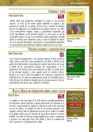 ezfikziozkoak/noficción
69
de senectute
VIUDEDAD Y VEJEZ
PedroSanchezVera
Aborda desde una perspectiva sociológica la viudez en las personas
mayores. Se trata de un asunto apenas abordado en España y que
presenta un estado de la cuestión al día de hoy. Analiza los distintos
procesos de adaptación a la viudedad de las personas mayores. La viudez
es un acontecimiento complejo, trágico, y generalmente inesperado, que
incide especialmente en las personas mayores. Se trata pues, de uno de
los grandes seísmos a los que se ve sometido el sujeto emparejado, teniendo
efectos en muchos casos traumáticos, pues se trata de afrontar la muerte
de un ser querido fuertemente entreverado en la personalidad individual.
Un acontecimiento particularmente doloroso cuando deviene en la vejez.
PERSONAS MAYORES Y EJERCICIO FÍSICO
PabloTomásCarús
Con el ánimo de proporcionar a las personas mayores un buen estado de
salud, tanto a nivel físico como psicoafectivo, este libro se divide en dos
partes bien diferenciadas; una primera de carácter más teórico en la que
se habla de las características propias del envejecimiento y de la
importancia del ejercicio físico para mantener la salud y la forma física
de las personas mayores, y una segunda parte de carácter teórico-
práctico, en la que se hace una propuesta de valoración y control de la
condición física, así como una programación anual de actividades físicas.
Todo ello con el fin último de conseguir que las personas mayores vivan su
ancianidad de una forma sana, armónica y divertida.
MANUAL MERCK DE INFORMACIÓN MÉDICA: EDAD Y SALUD
MarkH.Beers
La madurez es hoy una etapa de la vida abierta a grandes posibilidades
de realización: nuevos proyectos y nuevas perspectivas en lo personal y en
lo social. Consecuentemente, aumenta el interés por todo lo que tenga que
ver con la salud y la calidad de vida de las personas mayores. Este
Manual, contiene toda la información necesaria para ayudar al cuidado
de la propia salud y para la atención de las personas mayores a nuestro
cuidado. Una obra de referencia imprescindible para conocer, comprender
y prevenir, así como para hacer más fluida y eficaz la comunicación
entre el paciente y el profesional de la salud.
Nau Libres, 2009
140 pp.
Wanceulen, 2007
102 pp.
Océano, 2004
882 pp.
 