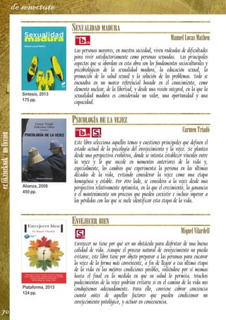 ezfikziozkoak/noficción
70
de senectute
SEXUALIDAD MADURA
ManuelLucasMatheu
Las personas mayores, en nuestra sociedad, viven rodeadas de dificultades
para vivir satisfactoriamente como personas sexuadas. Los principales
aspectos que se abordan en esta obra son los fundamentos socioculturales y
psicobiológicos de la sexualidad madura, la educación sexual, la
promoción de la salud sexual y la solución de los problemas. Todo se
encuadra en un marco referencial basado en el conocimiento, como
elemento nuclear, de la libertad, y desde una visión integral, en la que la
sexualidad madura es considerada un valor, una oportunidad y una
capacidad.
PSICOLOGÍA DE LA VEJEZ
CarmenTriadó
Este libro selecciona aquellos temas y cuestiones principales que definen el
estado actual de la psicología del envejecimiento y la vejez. Se plantea
desde una perspectiva evolutiva, donde se intenta establecer vínculos entre
la vejez y lo que sucede en momentos anteriores de la vida y,
especialmente, los cambios que experimenta la persona en las últimas
décadas de la vida, evitando considerar la vejez como una etapa
homogénea y estable. Por otro lado, se considera a la vejez desde una
perspectiva relativamente optimista, en la que el crecimiento, la ganancia
o el mantenimiento son procesos que pueden coexistir e incluso superar a
las pérdidas con las que se suele identificar esta etapa de la vida.
ENVEJECER BIEN
MiquelVilardell
Envejecer no tiene por qué ser un obstáculo para disfrutar de una buena
calidad de vida. Aunque el proceso natural de envejecimiento no pueda
evitarse, este libro tiene por objeto preparar a las personas para encarar
la vejez de la forma más conveniente, a fin de llegar a esa última etapa
de la vida en las mejores condiciones posibles, valiéndose por sí mismas
hasta el final en la medida en que su salud lo permita. Muchos
padecimientos de la vejez podrían evitarse si en el camino de la vida nos
condujésemos adecuadamente. Para ello, conviene cobrar conciencia
cuanto antes de aquellos factores que pueden condicionar un
envejecimiento patológico, y actuar en consecuencia.
Síntesis, 2013
175 pp.
Alianza, 2006
450 pp.
Plataforma, 2013
124 pp.
 