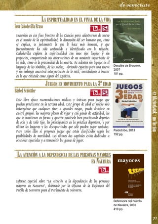 ezfikziozkoak/noficción
71
de senectute
LA ESPIRITUALIDAD EN EL FINAL DE LA VIDA
IosuCabodevillaEraso
Incursión en esa fina frontera de la Ciencia para adentrarnos de nuevo
en el mundo de la espiritualidad; la dimensión del ser humano que, como
se explica, es justamente la que le hace más humano, y que
frecuentemente ha sido confundida e identificada con la religión.
Cabodevilla explora la espiritualidad con unos ojos limpios y sin
prejuicios, compartiendo sus observaciones de un momento importante de
la vida, como es la proximidad de la muerte. Se adentra sin tapujos en el
lenguaje de los símbolos, de los sueños, abriendo espacios para una nueva
y sin embargo ancestral interpretación de lo sutil, invitándonos a bucear
en lo que entiende como signos del Espíritu.
JUEGOS EN MOVIMIENTO PARA LA 3ª EDAD
BärbelSchöttler
Este libro ofrece recomendaciones médicas y teóricas para juegos que
pueden practicarse en la tercera edad. Este grupo de edad es mucho más
heterogéneo que cualquier otro; a grandes rasgos, puede dividirse en
cuatro grupos: los mayores plenos de vigor y con ganas de actividad, los
que se mantienen en forma y quieren pasárselo bien practicando deportes
de ocio y de todo tipo, los principiantes en la práctica deportiva, y por
último los longevos y los discapacitados que sólo pueden jugar sentados.
Para todos ellos se proponen juegos que están clasificados según las
posibilidades de movilidad. Los últimos dos capítulos están dedicados a
ocasiones especiales y a transmitir las ganas de jugar.
LA ATENCIÓN A LA DEPENDENCIA DE LAS PERSONAS MAYORES
EN NAVARRA
Informe especial sobre "La atención a la dependencia de las personas
mayores en Navarra", elaborado por la Oficina de la Defensora del
Pueblo de Navarra para el Parlamento de Navarra.
Desclée de Brouwer,
2007
181 pp.
Paidotribo, 2013
192 pp.
Defensora del Pueblo
de Navarra, 2005
410 pp.
 