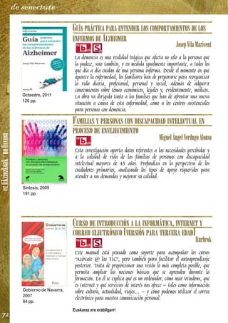 ezfikziozkoak/noficción
72
de senectute
GUÍA PRÁCTICA PARA ENTENDER LOS COMPORTAMIENTOS DE LOS
ENFERMOS DE ALZHEIMER
JosepVilaMarivent
La demencia es una realidad trágica que afecta no sólo a la persona que
la padece, sino también, y en medida igualmente importante, a todos los
que día a día cuidan de una persona enferma. Desde el momento en que
aparece la enfermedad, los familiares han de prepararse para reorganizar
la vida diaria, profesional, personal y social, además de adquirir
conocimientos sobre temas económicos, legales y, evidentemente, médicos.
La obra va dirigida tanto a las familias que han de afrontar una nueva
situación a causa de esta enfermedad, como a los centros asistenciales
para personas con demencia.
FAMILIAS Y PERSONAS CON DISCAPACIDAD INTELECTUAL EN
PROCESO DE ENVEJECIMIENTO
MiguelÁngelVerdugoAlonso
Esta investigación aporta datos referentes a las necesidades percibidas y
a la calidad de vida de las familias de personas con discapacidad
intelectual mayores de 45 años. Profundiza en la perspectiva de los
cuidadores primarios, analizando los tipos de apoyo requeridos para
atender a sus demandas y mejorar su calidad.
CURSO DE INTRODUCCIÓN A LA INFORMÁTICA, INTERNET Y
CORREO ELECTRÓNICO [VERSIÓN PARA TERCERA EDAD]
Iturbrok
Este manual está pensado como soporte para acompañar los cursos
“Acércate @ las TIC”, pero también para facilitar el autoaprendizaje
posterior. Trata de proporcionar una visión lo más completa posible, que
permita ampliar las nociones básicas que se aprenden durante la
formación. En él se explica qué es un ordenador, cómo usar Windows, qué
es Internet y qué servicios de interés nos ofrece – tales como información
sobre cultura, actualidad, viajes... – y cómo podemos utilizar el correo
electrónico para nuestra comunicación personal.
Euskaraz ere erabilgarri
Octaedro, 2011
126 pp.
Síntesis, 2009
191 pp.
Gobierno de Navarra,
2007
84 pp.
 