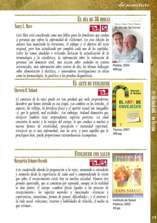 ezfikziozkoak/noficción
73
de senectute
EL DÍA DE 36 HORAS
NancyL.Mace
Este libro está considerado como una biblia para los familiares que cuidan
a personas que sufren la enfermedad de Alzheimer. En esta edición los
autores han mantenido la estructura, el enfoque y el objetivo del texto
original, pero han actualizado por completo cada uno de los capítulos.
Entre los temas añadidos o revisados destacan la actualización de la
terminología y la estadística, la información sobre la valoración de
personas con demencia senil, una sección sobre cuidados en centros
asistenciales, más información sobre centros de día, los últimos hallazgos
sobre alimentación y dietética, e innovadoras investigaciones en áreas
como la farmacología, la genética y las pruebas diagnósticas.
EL ARTE DE ENVEJECER
SherwinB.Nuland
El comienzo de la vejez puede ser tan gradual que suele sorprendernos
descubrir que hemos entrado en esa etapa. Los cambios en los sentidos, el
aspecto, los reflejos, la fortaleza física y el apetito sexual son innegables
-y, por lo general, mal recibidos-. Sin embargo, Nuland demuestra que
envejecer también tiene sorprendentes aspectos positivos. La edad
concentra la mente y la energía del cuerpo, lo que conduce a muchos a
nuevas fuentes de creatividad, percepción e intensidad espiritual.
Envejecer no es una enfermedad, sino un arte; y para aquellos que lo
practiquen bien, puede proporcionar extraordinarias recompensas.
ENVEJECER CON SALUD
MargaritaEchauriOzcoidi
Este cuadernillo aborda la preparación a la vejez, animando a entenderla
y asumirla desde la experiencia de cada cual y comprendiendo la visión
que sobre el envejecimiento existe hoy en nuestra sociedad. Plantea tres
grandes apartados, que se comentan por separado, aunque en la realidad
se dan juntos: el cuerpo -cambios físicos ligados a los procesos de
envejecimiento-; los aspectos mentales y emocionales -vivencias y
experiencias, autoestima, formas de pensar, dificultades-; y el entorno y
la vida social -relaciones, recursos y habilidades de relación, el medio en
que vivimos-.
Paidos, 2004
460 pp.
Taurus, 2007
300 pp.
Instituto de Salud
Pública, 2002
39 pp.
 