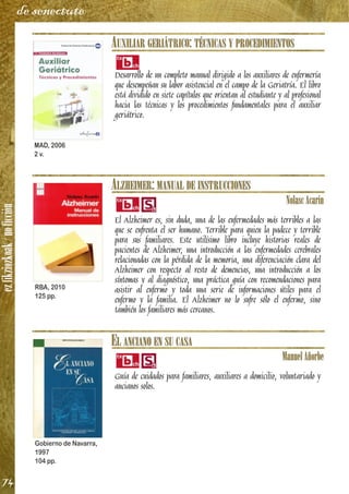 ezfikziozkoak/noficción
74
de senectute
AUXILIAR GERIÁTRICO: TÉCNICAS Y PROCEDIMIENTOS
Desarrollo de un completo manual dirigido a los auxiliares de enfermería
que desempeñan su labor asistencial en el campo de la Geriatría. El libro
está dividido en siete capítulos que orientan al estudiante y al profesional
hacia las técnicas y los procedimientos fundamentales para el auxiliar
geriátrico.
ALZHEIMER: MANUAL DE INSTRUCCIONES
NolascAcarín
El Alzheimer es, sin duda, una de las enfermedades más terribles a las
que se enfrenta el ser humano. Terrible para quien la padece y terrible
para sus familiares. Este utilísimo libro incluye historias reales de
pacientes de Alzheimer, una introducción a las enfermedades cerebrales
relacionadas con la pérdida de la memoria, una diferenciación clara del
Alzheimer con respecto al resto de demencias, una introducción a los
síntomas y al diagnóstico, una práctica guía con recomendaciones para
asistir al enfermo y toda una serie de informaciones útiles para el
enfermo y la familia. El Alzheimer no lo sufre sólo el enfermo, sino
también los familiares más cercanos.
EL ANCIANO EN SU CASA
ManuelAñorbe
Guía de cuidados para familiares, auxiliares a domicilio, voluntariado y
ancianos solos.
MAD, 2006
2 v.
RBA, 2010
125 pp.
Gobierno de Navarra,
1997
104 pp.
 